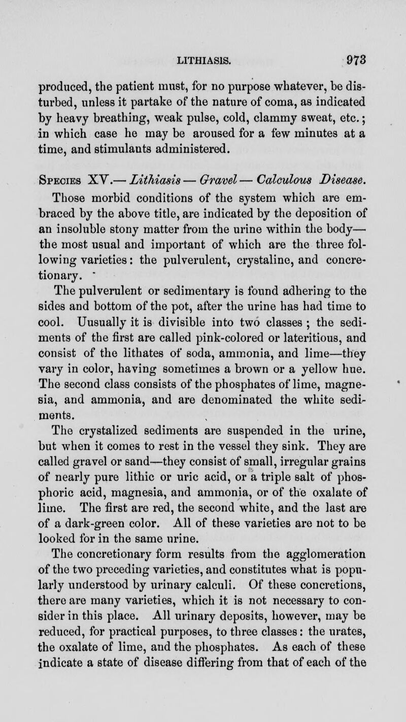 produced, the patient must, for no purpose whatever, be dis- turbed, unless it partake of the nature of coma, as indicated by heavy breathing, weak pulse, cold, clammy sweat, etc.; in which case he may be aroused for a few minutes at a time, and stimulants administered. Species XY.— Lithiasis — Gravel — Calculous Disease. Those morbid conditions of the system which are em- braced by the above title, are indicated by the deposition of an insoluble stony matter from the urine within the body— the most usual and important of which are the three fol- lowing varieties: the pulverulent, crystaline, and concre- tionary. * The pulverulent or sedimentary is found adhering to the sides and bottom of the pot, after the urine has had time to cool. Uusually it is divisible into two classes ; the sedi- ments of the first are called pink-colored or lateritious, and consist of the lithates of soda, ammonia, and lime—they vary in color, having sometimes a brown or a yellow hue. The second class consists of the phosphates of lime, magne- sia, and ammonia, and are denominated the white sedi- ments. The crystalized sediments are suspended in the urine, but when it comes to rest in the vessel they sink. They are called gravel or sand—they consist of small, irregular grains of nearly pure lithic or uric acid, or a triple salt of phos- phoric acid, magnesia, and ammonia, or of the oxalate of lime. The first are red, the second white, and the last are of a dark-green color. All of these varieties are not to be looked for in the same urine. The concretionary form results from the agglomeration of the two preceding varieties, and constitutes what is popu- larly understood by urinary calculi. Of these concretions, there are many varieties, which it is not necessary to con- sider in this place. All urinary deposits, however, may be reduced, for practical purposes, to three classes: the urates, the oxalate of lime, and the phosphates. As each of these indicate a state of disease differing from that of each of the