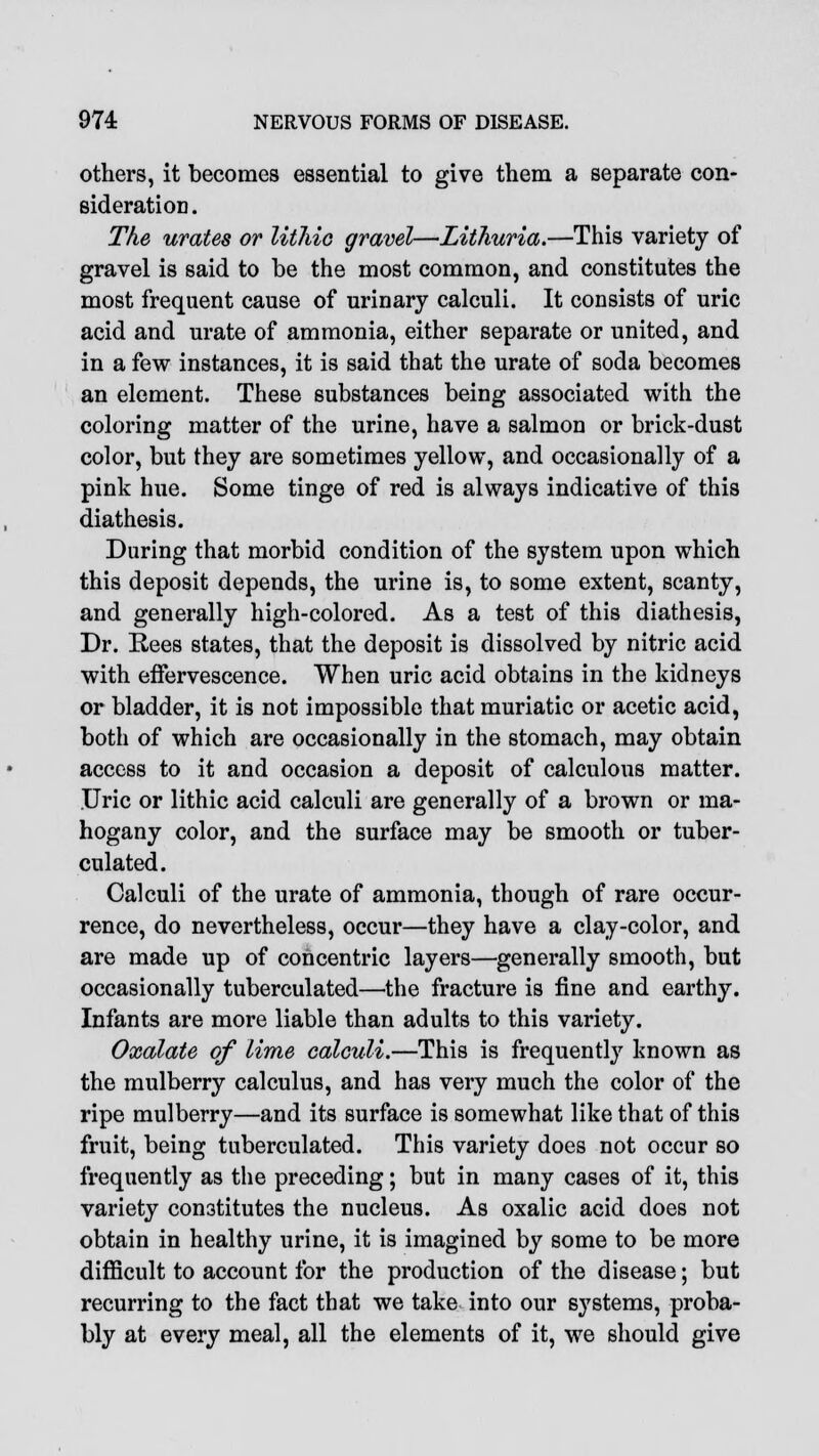 others, it becomes essential to give them a separate con- sideration. The urates or litliic gravel—Lithuria.—This variety of gravel is said to be the most common, and constitutes the most frequent cause of urinary calculi. It consists of uric acid and urate of ammonia, either separate or united, and in a few instances, it is said that the urate of soda becomes an element. These substances being associated with the coloring matter of the urine, have a salmon or brick-dust color, but they are sometimes yellow, and occasionally of a pink hue. Some tinge of red is always indicative of this diathesis. During that morbid condition of the system upon which this deposit depends, the urine is, to some extent, scanty, and generally high-colored. As a test of this diathesis, Dr. Rees states, that the deposit is dissolved by nitric acid with effervescence. When uric acid obtains in the kidneys or bladder, it is not impossible that muriatic or acetic acid, both of which are occasionally in the stomach, may obtain access to it and occasion a deposit of calculous matter. Uric or lithic acid calculi are generally of a brown or ma- hogany color, and the surface may be smooth or tuber- culated. Calculi of the urate of ammonia, though of rare occur- rence, do nevertheless, occur—they have a clay-color, and are made up of concentric layers—generally smooth, but occasionally tuberculated—the fracture is fine and earthy. Infants are more liable than adults to this variety. Oxalate of lime calculi.—This is frequently known as the mulberry calculus, and has very much the color of the ripe mulberry—and its surface is somewhat like that of this fruit, being tuberculated. This variety does not occur so frequently as the preceding; but in many cases of it, this variety constitutes the nucleus. As oxalic acid does not obtain in healthy urine, it is imagined by some to be more difficult to account for the production of the disease; but recurring to the fact that we take into our systems, proba- bly at every meal, all the elements of it, we should give