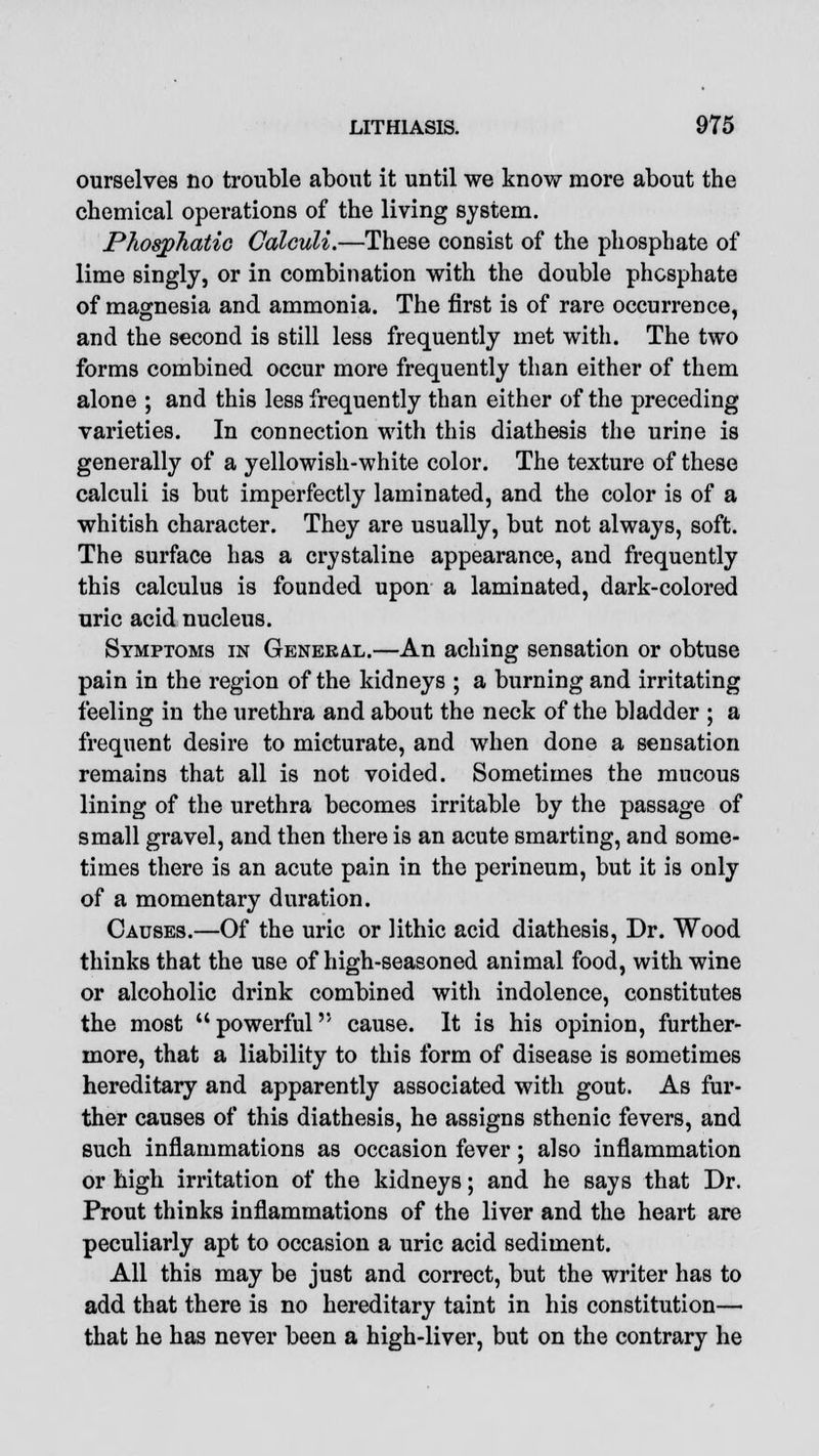 ourselves no trouble about it until we know more about the chemical operations of the living system. JPhosphatic Calculi.—These consist of the phosphate of lime singly, or in combination with the double phosphate of magnesia and ammonia. The first is of rare occurrence, and the second is still less frequently met with. The two forms combined occur more frequently than either of them alone ; and this less frequently than either of the preceding varieties. In connection with this diathesis the urine is generally of a yellowish-white color. The texture of these calculi is but imperfectly laminated, and the color is of a whitish character. They are usually, but not always, soft. The surface has a crystaline appearance, and frequently this calculus is founded upon a laminated, dark-colored uric acid nucleus. Symptoms in General.—An aching sensation or obtuse pain in the region of the kidneys ; a burning and irritating feeling in the urethra and about the neck of the bladder ; a frequent desire to micturate, and when done a sensation remains that all is not voided. Sometimes the mucous lining of the urethra becomes irritable by the passage of small gravel, and then there is an acute smarting, and some- times there is an acute pain in the perineum, but it is only of a momentary duration. Causes.—Of the uric or lithic acid diathesis, Dr. Wood thinks that the use of high-seasoned animal food, with wine or alcoholic drink combined with indolence, constitutes the most powerful cause. It is his opinion, further- more, that a liability to this form of disease is sometimes hereditary and apparently associated with gout. As fur- ther causes of this diathesis, he assigns sthenic fevers, and such inflammations as occasion fever; also inflammation or high irritation of the kidneys; and he says that Dr. Prout thinks inflammations of the liver and the heart are peculiarly apt to occasion a uric acid sediment. All this may be just and correct, but the writer has to add that there is no hereditary taint in his constitution— that he has never been a high-liver, but on the contrary he