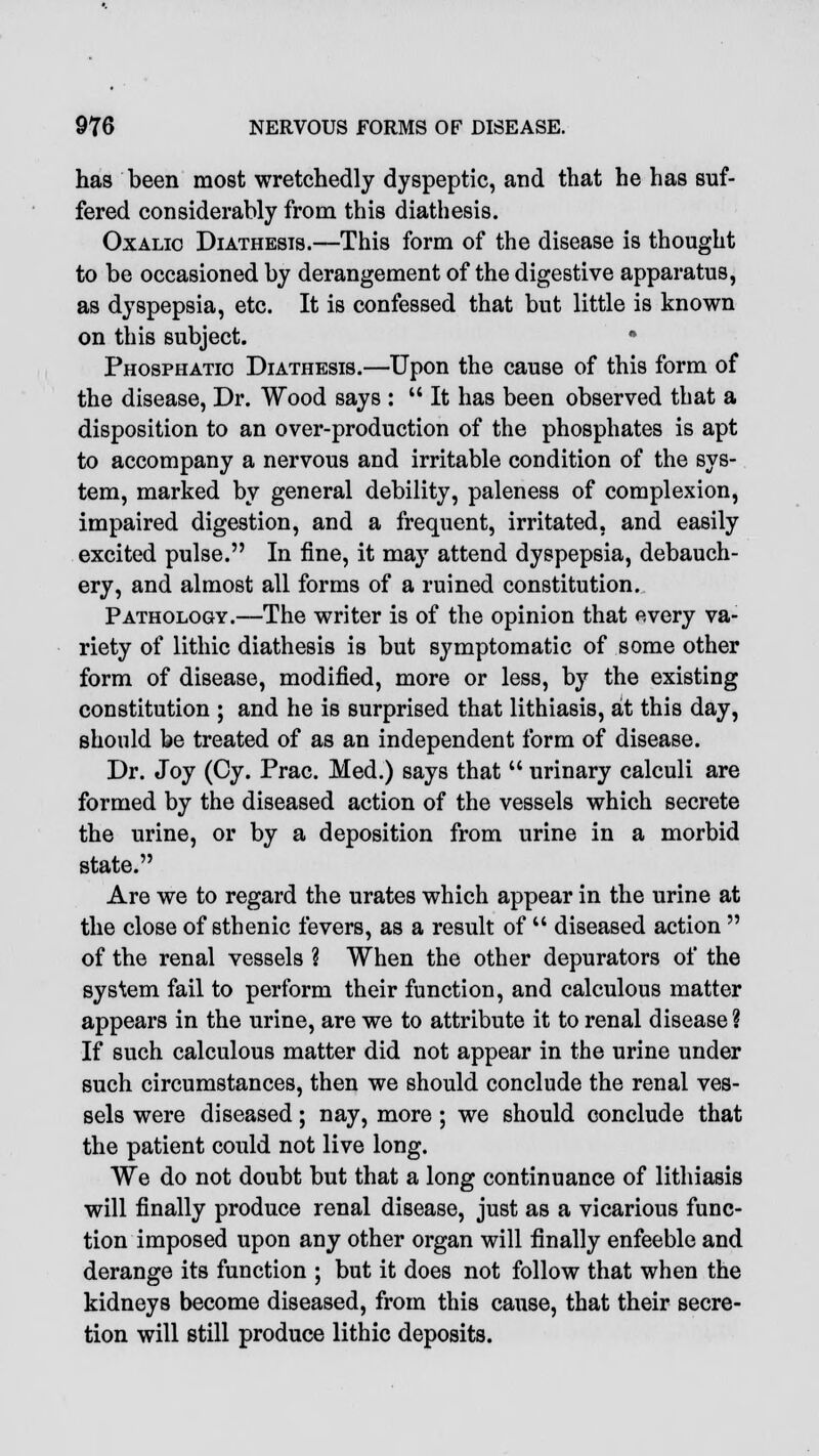 has been most wretchedly dyspeptic, and that he has suf- fered considerably from this diathesis. Oxalic Diathesis.—This form of the disease is thought to be occasioned by derangement of the digestive apparatus, as dyspepsia, etc. It is confessed that but little is known on this subject. * Phosphatio Diathesis.—Upon the cause of this form of the disease, Dr. Wood says :  It has been observed that a disposition to an over-production of the phosphates is apt to accompany a nervous and irritable condition of the sys- tem, marked by general debility, paleness of complexion, impaired digestion, and a frequent, irritated, and easily excited pulse. In fine, it may attend dyspepsia, debauch- ery, and almost all forms of a ruined constitution. Pathology.—The writer is of the opinion that every va- riety of lithic diathesis is but symptomatic of some other form of disease, modified, more or less, by the existing constitution ; and he is surprised that lithiasis, at this day, should be treated of as an independent form of disease. Dr. Joy (Cy. Prac. Med.) says that  urinary calculi are formed by the diseased action of the vessels which secrete the urine, or by a deposition from urine in a morbid state. Are we to regard the urates which appear in the urine at the close of sthenic fevers, as a result of  diseased action  of the renal vessels ? When the other depurators of the system fail to perform their function, and calculous matter appears in the urine, are we to attribute it to renal disease ? If such calculous matter did not appear in the urine under such circumstances, then we should conclude the renal ves- sels were diseased; nay, more ; we should conclude that the patient could not live long. We do not doubt but that a long continuance of lithiasis will finally produce renal disease, just as a vicarious func- tion imposed upon any other organ will finally enfeeble and derange its function ; but it does not follow that when the kidneys become diseased, from this cause, that their secre- tion will still produce lithic deposits.