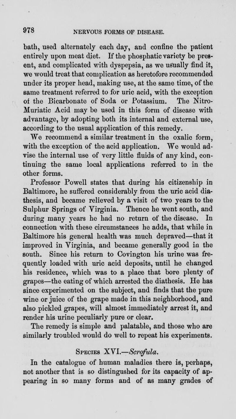 bath, used alternately each day, and confine the patient entirely upon meat diet. If the phosphatic variety be pres- ent, and complicated with dyspepsia, as we usually find it, we would treat that complication as heretofore recommended under its proper head, making use, at the same time, of the same treatment referred to for uric acid, with the exception of the Bicarbonate of Soda or Potassium. The Nitro- Muriatic Acid may be used in this form of disease with advantage, by adopting both its internal and external use, according to the usual application of this remedy. We recommend a similar treatment in the oxalic form, with the exception of the acid application. We would ad- vise the internal use of very little fluids of any kind, con- tinuing the same local applications referred to in the other forms. Professor Powell states that during his citizenship in Baltimore, he suffered considerably from the uric acid dia- thesis, and became relieved by a visit of two years to the Sulphur Springs of Virginia. Thence he went south, and during many years he had no return of the disease. In connection with these circumstances he adds, that while in Baltimore his general health was much depraved—that it improved in Virginia, and became generally good in the south. Since his return to Covington his urine was fre- quently loaded with uric acid deposits, until he changed his residence, which was to a place that bore plenty of grapes—the eating of which arrested the diathesis. He has since experimented on the subject, and finds that the pure wine or juice of the grape made in this neighborhood, and also pickled grapes, will almost immediately arrest it, and render his urine peculiarly pure or clear. The remedy is simple and palatable, and those who are similarly troubled would do well to repeat his experiments. Species XVI.—Scrofula. In the catalogue of human maladies there is, perhaps, not another that is so distingushed for its capacity of ap- pearing in so many forms and of as many grades of