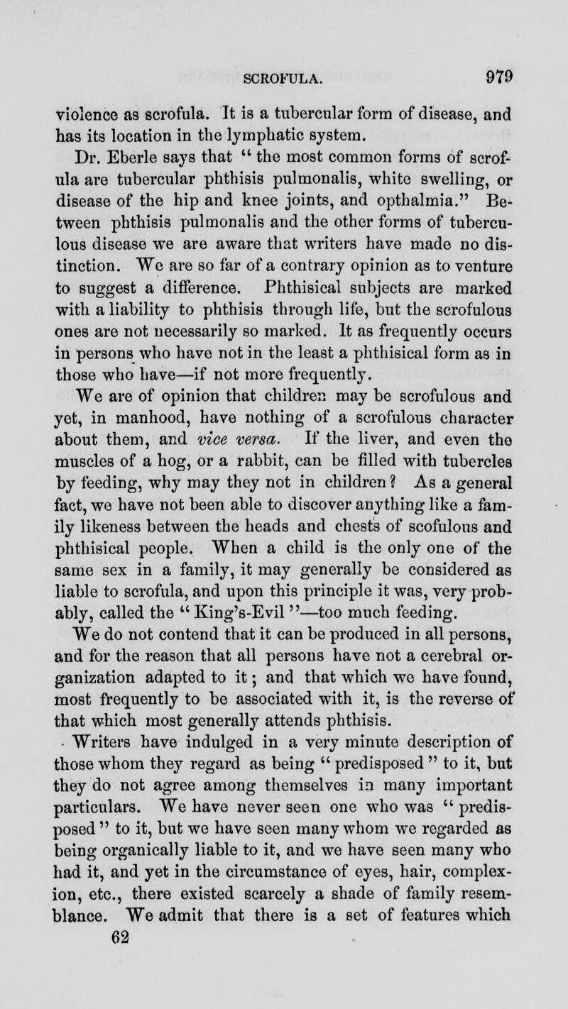 violence as scrofula. It is a tubercular form of disease, and has its location in the lymphatic system. Dr. Eberle says that  the most common forms of scrof- ula are tubercular phthisis pulmonalis, white swelling, or disease of the hip and knee joints, and opthalmia. Be- tween phthisis pulmonalis and the other forms of tubercu- lous disease we are aware that writers have made no dis- tinction. We are so far of a contrary opinion as to venture to suggest a difference. Phthisical subjects are marked with a liability to phthisis through life, but the scrofulous ones are not necessarily so marked. It as frequently occurs in persons who have not in the least a phthisical form as in those who have—if not more frequently. We are of opinion that children may be scrofulous and yet, in manhood, have nothing of a scrofulous character about them, and vice versa. If the liver, and even the muscles of a hog, or a rabbit, can be filled with tubercles by feeding, why may they not in children ? As a general fact, we have not been able to discover anything like a fam- ily likeness between the heads and chests of scofulous and phthisical people. When a child is the only one of the same sex in a family, it may generally be considered as liable to scrofula, and upon this principle it was, very prob- ably, called the  King's-Evil —too much feeding. We do not contend that it can be produced in all persons, and for the reason that all persons have not a cerebral or- ganization adapted to it; and that which we have found, most frequently to be associated with it, is the reverse of that which most generally attends phthisis. • Writers have indulged in a very minute description of those whom they regard as being  predisposed  to it, but they do not agree among themselves in many important particulars. We have never seen one who was  predis- posed  to it, but we have seen many whom we regarded as being organically liable to it, and we have seen many who had it, and yet in the circumstance of eyes, hair, complex- ion, etc., there existed scarcely a shade of family resem- blance. We admit that there is a set of features which 62