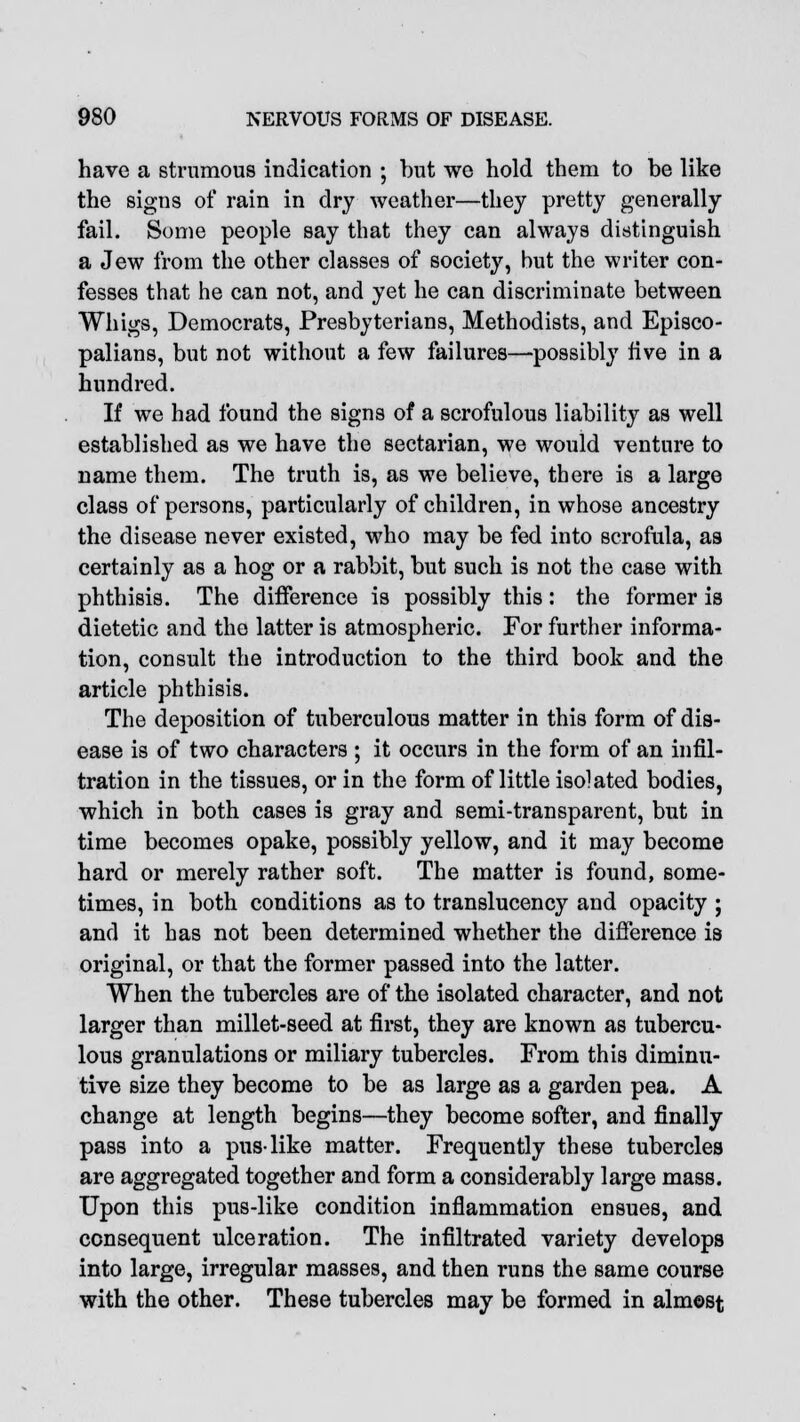 have a strumous indication ; but we hold them to be like the signs of rain in dry weather—they pretty generally fail. Some people say that they can always distinguish a Jew from the other classes of society, but the writer con- fesses that he can not, and yet he can discriminate between Whigs, Democrats, Presbyterians, Methodists, and Episco- palians, but not without a few failures—possibly five in a hundred. If we had found the signs of a scrofulous liability as well established as we have the sectarian, we would venture to name them. The truth is, as we believe, there is a large class of persons, particularly of children, in whose ancestry the disease never existed, who may be fed into scrofula, as certainly as a hog or a rabbit, but such is not the case with phthisis. The difference is possibly this: the former is dietetic and the latter is atmospheric. For further informa- tion, consult the introduction to the third book and the article phthisis. The deposition of tuberculous matter in this form of dis- ease is of two characters; it occurs in the form of an infil- tration in the tissues, or in the form of little isolated bodies, which in both cases is gray and semi-transparent, but in time becomes opake, possibly yellow, and it may become hard or merely rather soft. The matter is found, some- times, in both conditions as to translucency and opacity ; and it has not been determined whether the difference is original, or that the former passed into the latter. When the tubercles are of the isolated character, and not larger than millet-seed at first, they are known as tubercu- lous granulations or miliary tubercles. From this diminu- tive size they become to be as large as a garden pea. A change at length begins—they become softer, and finally pass into a pus-like matter. Frequently these tubercles are aggregated together and form a considerably large mass. Upon this pus-like condition inflammation ensues, and consequent ulceration. The infiltrated variety develops into large, irregular masses, and then runs the same course with the other. These tubercles may be formed in almost