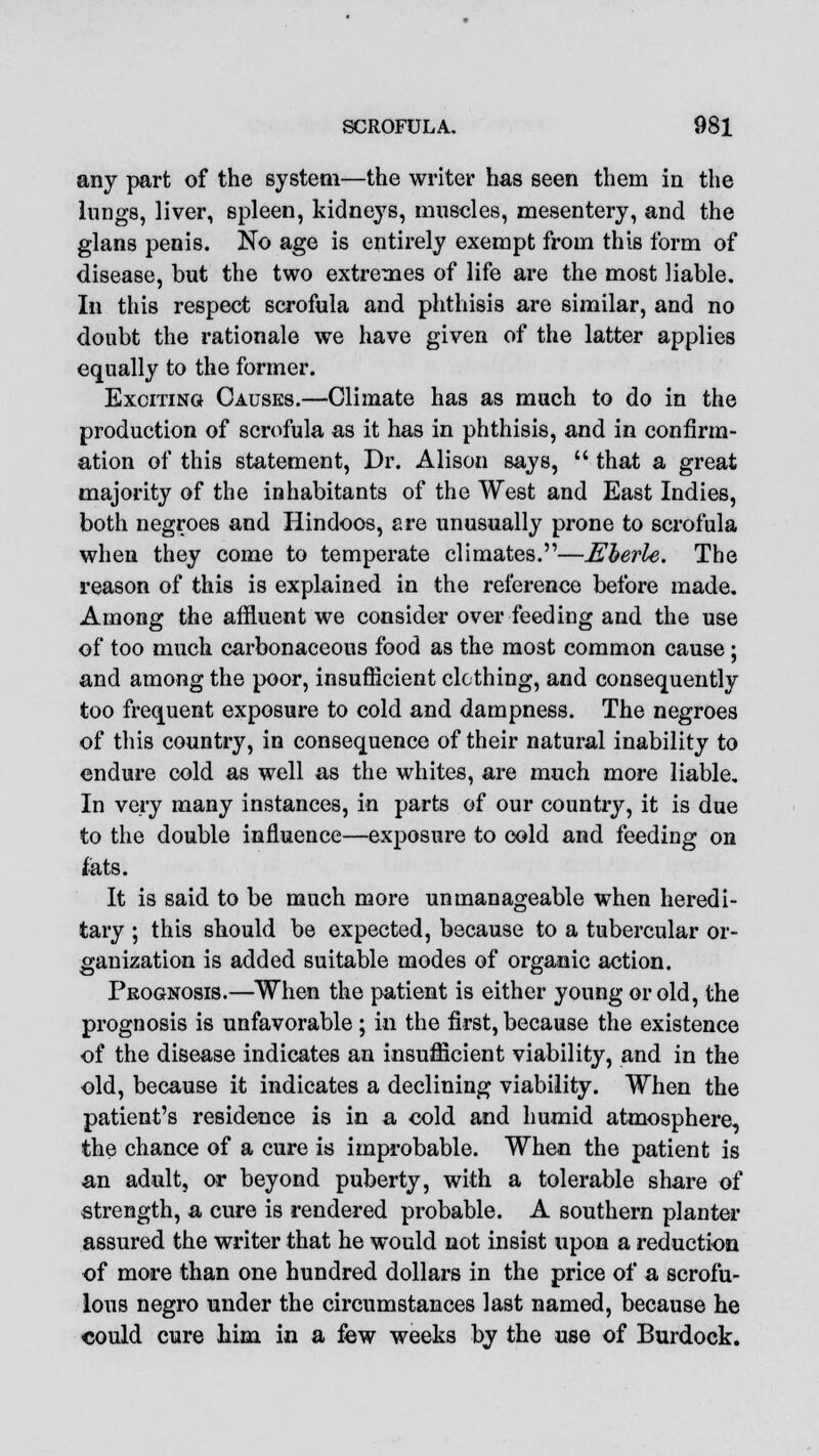 any part of the system—the writer has seen them in the lungs, liver, spleen, kidneys, muscles, mesentery, and the glans penis. No age is entirely exempt from this form of disease, but the two extremes of life are the most liable. In this respect scrofula and phthisis are similar, and no doubt the rationale we have given of the latter applies equally to the former. Exciting Causes.—Climate has as much to do in the production of scrofula as it has in phthisis, and in confirm- ation of this statement, Dr. Alison says,  that a great majority of the inhabitants of the West and East Indies, both negroes and Hindoos, are unusually prone to scrofula when they come to temperate climates.—Eberle. The reason of this is explained in the reference before made. Among the affluent we consider over feeding and the use of too much carbonaceous food as the most common cause; and among the poor, insufficient clothing, and consequently too frequent exposure to cold and dampness. The negroes of this country, in consequence of their natural inability to endure cold as well as the whites, are much more liable. In very many instances, in parts of our country, it is due to the double influence—exposure to cold and feeding on fats. It is said to be much more unmanageable when heredi- tary ; this should be expected, because to a tubercular or- ganization is added suitable modes of organic action. Prognosis.—When the patient is either young or old, the prognosis is unfavorable ; in the first, because the existence of the disease indicates an insufficient viability, and in the old, because it indicates a declining viability. When the patient's residence is in a cold and humid atmosphere, the chance of a cure is improbable. When the patient is an adult, or beyond puberty, with a tolerable share of strength, a cure is rendered probable. A southern planter assured the writer that he would not insist upon a reduction of more than one hundred dollars in the price of a scrofu- lous negro under the circumstances last named, because he could cure him in a few weeks by the use of Burdock.