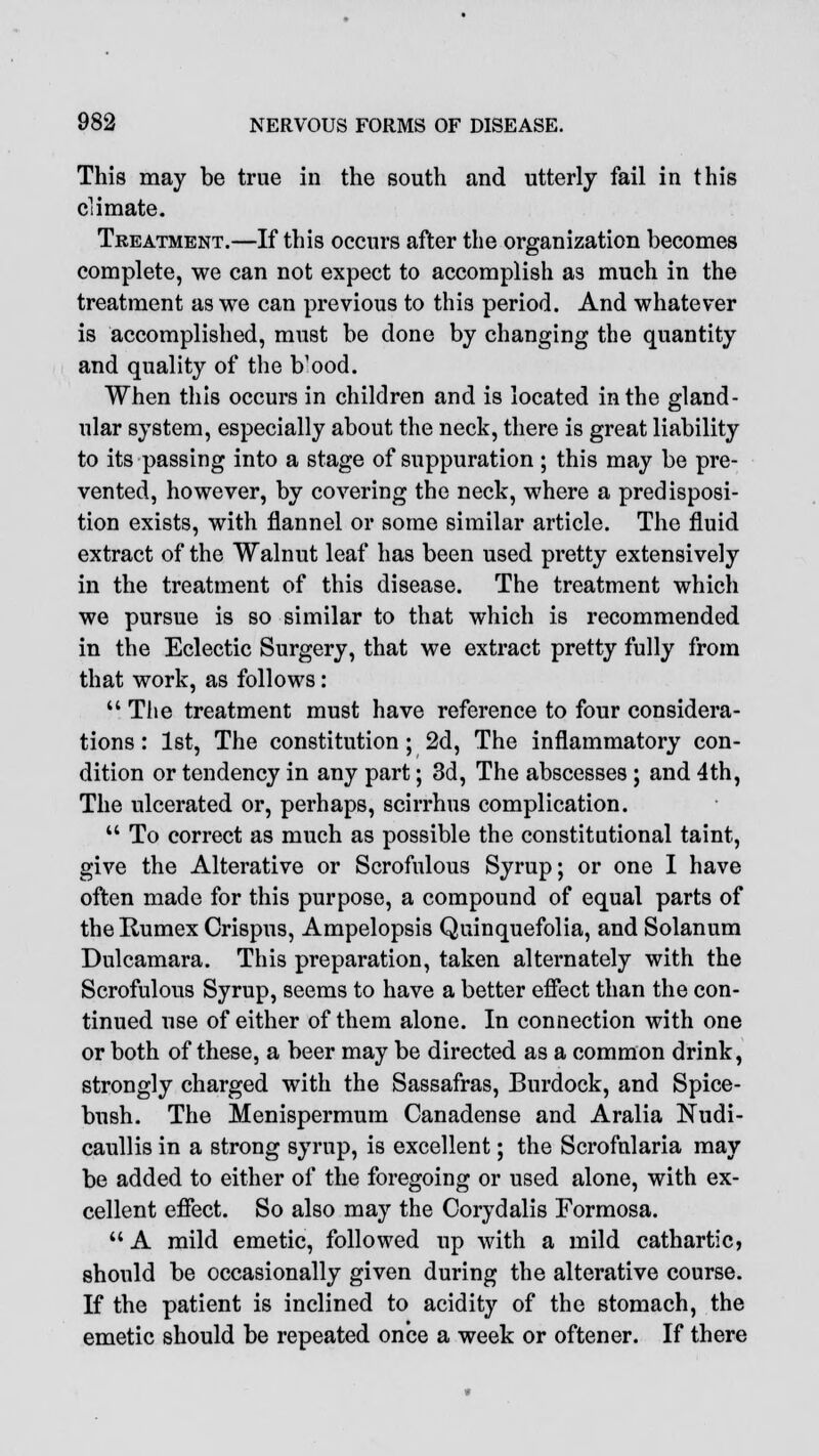 This may be true in the south and utterly fail in this climate. Treatment.—If this occurs after the organization becomes complete, we can not expect to accomplish as much in the treatment as we can previous to thi3 period. And whatever is accomplished, must be done by changing the quantity and quality of the Vood. When this occurs in children and is located in the gland- ular system, especially about the neck, there is great liability to its passing into a stage of suppuration ; this may be pre- vented, however, by covering the neck, where a predisposi- tion exists, with flannel or some similar article. The fluid extract of the Walnut leaf has been used pretty extensively in the treatment of this disease. The treatment which we pursue is so similar to that which is recommended in the Eclectic Surgery, that we extract pretty fully from that work, as follows:  The treatment must have reference to four considera- tions : 1st, The constitution ; 2d, The inflammatory con- dition or tendency in any part; 3d, The abscesses ; and 4th, The ulcerated or, perhaps, scirrhus complication.  To correct as much as possible the constitutional taint, give the Alterative or Scrofulous Syrup; or one I have often made for this purpose, a compound of equal parts of theRumex Crispus, Ampelopsis Quinquefolia, and Solanum Dulcamara. This preparation, taken alternately with the Scrofulous Syrup, seems to have a better effect than the con- tinued use of either of them alone. In connection with one or both of these, a beer may be directed as a common drink, strongly charged with the Sassafras, Burdock, and Spice- bush. The Menispermum Canadense and Aralia Nudi- caullis in a strong syrup, is excellent; the Scrofnlaria may be added to either of the foregoing or used alone, with ex- cellent effect. So also may the Corydalis Formosa. A mild emetic, followed up with a mild cathartic, should be occasionally given during the alterative course. If the patient is inclined to acidity of the stomach, the emetic should be repeated once a week or oftener. If there