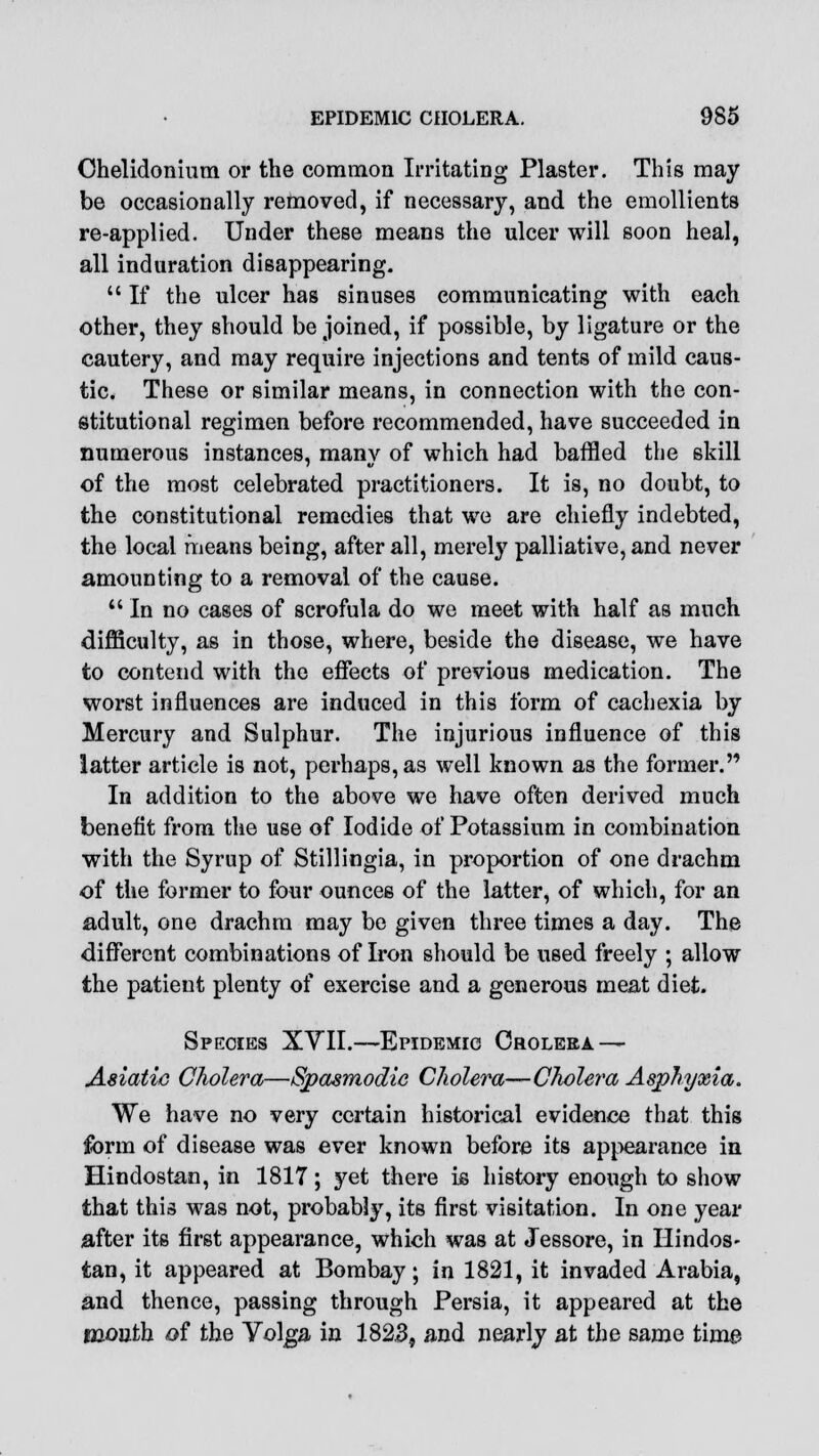 Ohelidonium or the common Irritating Plaster. This may be occasionally removed, if necessary, and the emollients re-applied. Under these means the ulcer will soon heal, all induration disappearing.  If the ulcer has sinuses communicating with each other, they should be joined, if possible, by ligature or the cautery, and may require injections and tents of mild caus- tic. These or similar means, in connection with the con- stitutional regimen before recommended, have succeeded in numerous instances, many of which had baffled the skill of the most celebrated practitioners. It is, no doubt, to the constitutional remedies that we are chiefly indebted, the local means being, after all, merely palliative, and never amounting to a removal of the cause.  In no cases of scrofula do we meet with half as much difficulty, as in those, where, beside the disease, we have to contend with the effects of previous medication. The worst influences are induced in this form of cachexia by Mercury and Sulphur. The injurious influence of this latter article is not, perhaps, as well known as the former. In addition to the above we have often derived much benefit from the use of Iodide of Potassium in combination with the Syrup of Stillingia, in proportion of one drachm of the former to four ounces of the latter, of which, for an adult, one drachm may be given three times a day. The different combinations of Iron should be used freely ; allow the patient plenty of exercise and a generous meat diet. Species XTII.—Epidemic Cholera — Asiatic Cholera—Spasmodic Cholera—Cholera Asphyxia. We have no very certain historical evidence that this form of disease was ever known before its appearance in Hindostan, in 1817; yet there is history enough to show that this was not, probably, its first visitation. In one year after its first appearance, which was at Jessore, in Hindos- tan, it appeared at Bombay; in 1821, it invaded Arabia, and thence, passing through Persia, it appeared at the mouth of the Yolga in 1823, and nearly at the same time