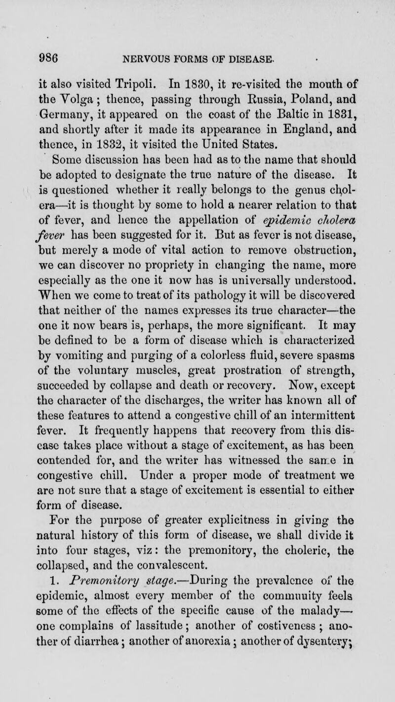 it also visited Tripoli. In 1830, it re-visited the mouth of the Volga ; thence, passing through Russia, Poland, and Germany, it appeared on the coast of the Baltic in 1831, and shortly after it made its appearance in England, and thence, in 1832, it visited the United States. Some discussion has been had as to the name that should be adopted to designate the true nature of the disease. It is questioned whether it really belongs to the genus chol- era—it is thought by some to hold a nearer relation to that of fever, and hence the appellation of epidemic cholera, fever has been suggested for it. But as fever is not disease, but merely a mode of vital action to remove obstruction, we can discover no propriety in changing the name, more especially as the one it now has is universally understood. When we come to treat of its pathology it will be discovered that neither of the names expresses its true character—the one it now bears is, perhaps, the more significant. It may be defined to be a form of disease which is characterized by vomiting and purging of a colorless fluid, severe spasms of the voluntary muscles, great prostration of strength, succeeded by collapse and death or recovery. Now, except the character of the discharges, the writer has known all of these features to attend a congestive chill of an intermittent fever. It frequently happens that recovery from this dis- ease takes place without a stage of excitement, as has been contended for, and the writer has witnessed the san.e in congestive chill. Under a proper mode of treatment we are not sure that a stage of excitement is essential to either form of disease. For the purpose of greater explicitness in giving the natural history of this form of disease, we shall divide it into four stages, viz: the premonitory, the choleric, the collapsed, and the convalescent. 1. Premonitory stage.—During the prevalence of the epidemic, almost every member of the commuuity feels some of the effects of the specific cause of the malady— one complains of lassitude ; another of costiveness ; ano- ther of diarrhea; another of anorexia • another of dysentery;