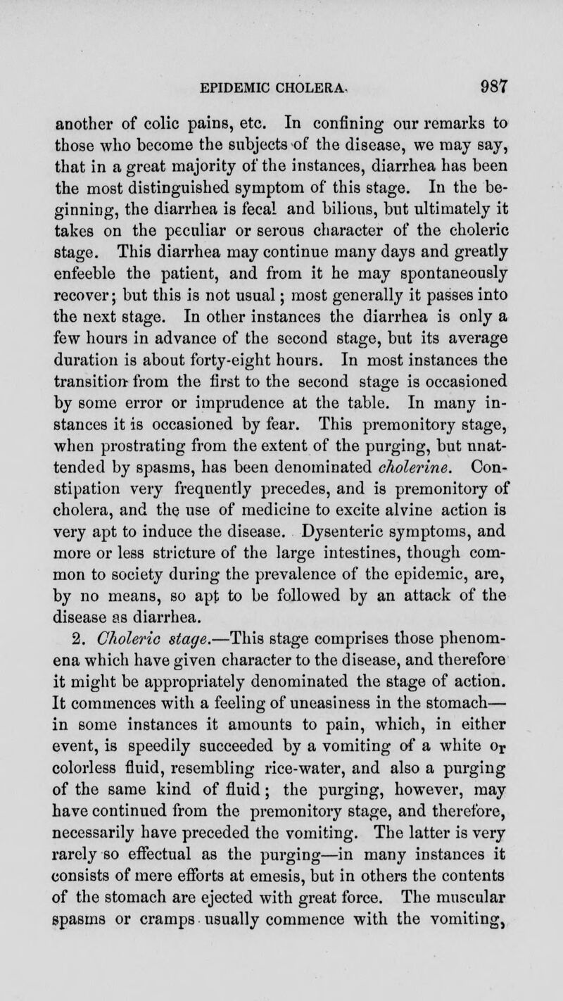 another of colic pains, etc. In confining our remarks to those who become the subjects of the disease, we may say, that in a great majority of the instances, diarrhea has been the most distinguished symptom of this stage. In the be- ginning, the diarrhea is fecal and bilious, but ultimately it takes on the peculiar or serous character of the choleric stage. This diarrhea may continue many days and greatly enfeeble the patient, and from it he may spontaneously recover; but this is not usual; most generally it passes into the next stage. In other instances the diarrhea is only a few hours in advance of the second stage, but its average duration is about forty-eight hours. In most instances the transition- from the first to the second stage is occasioned by some error or imprudence at the table. In many in- stances it is occasioned by fear. This premonitory stage, when prostrating from the extent of the purging, but unat- tended by spasms, has been denominated cholerine. Con- stipation very frequently precedes, and is premonitory of cholera, and the use of medicine to excite alvine action is very apt to induce the disease. Dysenteric symptoms, and more or less stricture of the large intestines, though com- mon to society during the prevalence of the epidemic, are, by no means, so apt to be followed by an attack of the disease as diarrhea. 2. Choleric stage.—This stage comprises those phenom- ena which have given character to the disease, and therefore it might be appropriately denominated the stage of action. It commences with a feeling of uneasiness in the stomach— in some instances it amounts to pain, which, in either event, is speedily succeeded by a vomiting of a white Or colorless fluid, resembling rice-water, and also a purging of the same kind of fluid ; the purging, however, may have continued from the premonitory stage, and therefore, necessarily have preceded the vomiting. The latter is very rarely so effectual as the purging—in many instances it consists of mere efforts at emesis, but in others the contents of the stomach are ejected with great force. The muscular spasms or cramps usually commence with the vomiting,