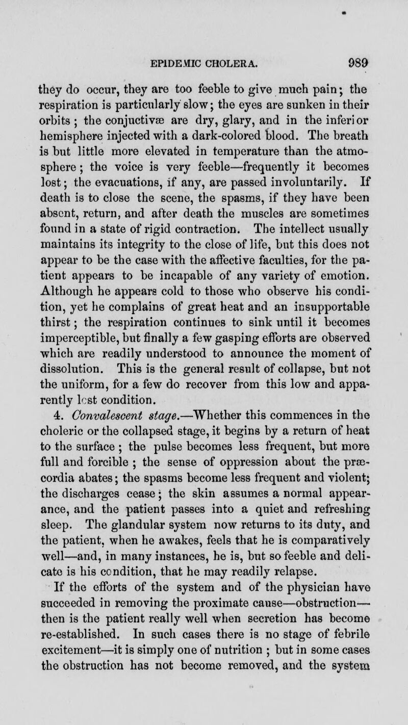 they do occur, they are too feeble to give ranch pain; the respiration is particularly slow; the eyes are sunken in their orbits; the conjuctivae are dry, glary, and in the inferior hemisphere injected with a dark-colored blood. The breath is but little more elevated in temperature than the atmo- sphere ; the voice is very feeble—frequently it becomes lost; the evacuations, if any, are passed involuntarily. If death is to close the scene, the spasms, if they have been absent, return, and after death the muscles are sometimes found in a state of rigid contraction. The intellect usually maintains its integrity to the close of life, but this does not appear to be the case with the affective faculties, for the pa- tient appears to be incapable of any variety of emotion. Although he appears cold to those who observe his condi- tion, yet he complains of great heat and an insupportable thirst; the respiration continues to sink until it becomes imperceptible, but finally a few gasping efforts are observed which are readily understood to announce the moment of dissolution. This is the general result of collapse, but not the uniform, for a few do recover from this low and appa- rently lost condition. 4. Convalescent stage.—Whether this commences in the choleric or the collapsed stage, it begins by a return of heat to the surface ; the pulse becomes less frequent, but more full and forcible ; the sense of oppression about the prse- cordia abates; the spasms become less frequent and violent; the discharges cease; the skin assumes a normal appear- ance, and the patient passes into a quiet and refreshing sleep. The glandular system now returns to its duty, and the patient, when he awakes, feels that he is comparatively well—and, in many instances, he is, but so feeble and deli- cate is his condition, that he may readily relapse. If the efforts of the system and of the physician have succeeded in removing the proximate cause—obstruction— then is the patient really well when secretion has become re-established. In such cases there is no stage of febrile excitement—it is simply one of nutrition ; but in some cases the obstruction has not become removed, and the system