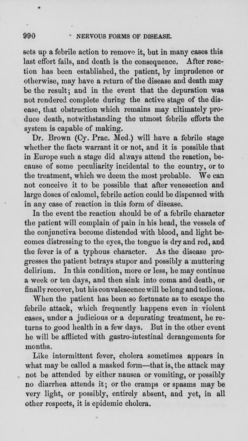 sets up a febrile action to remove it, but in many cases this last effort fails, and death is the consequence. After reac- tion has been established, the patient, by imprudence or otherwise, may have a return of the disease and death may be the result; and in the event that the depuration was not rendered complete during the active stage of the dis- ease, that obstruction which remains may ultimately pro- duce death, notwithstanding the utmost febrile efforts the system is capable of making. Dr. Brown (Cy. Prac. Med.) will have a febrile stage whether the facts warrant it or not, and it is possible that in Europe such a stage did always attend the reaction, be- cause of some peculiarity incidental to the country, or to the treatment, which we deem the most probable. We can not conceive it to be possible that after venesection and large doses of calomel, febrile action could be dispensed with in any case of reaction in this form of disease. In the event the reaction should be of a febrile character the patient will complain of pain in his head, the vessels of the conjunctiva become distended with blood, and light be- comes distressing to the eyes, the tongue is dry and red, and the fever is of a typhous character. As the disease pro- gresses the patient betrays stupor and possibly a muttering delirium. In this condition, more or less, he may continue a week or ten days, and then sink into coma and death, or finally recover, but his convalescence will belong and tedious. When the patient has been so fortunate as to escape the febrile attack, which frequently happens even in violent cases, under a judicious or a depurating treatment, he re- turns to good health in a few days. But in the other event he will be afflicted with gastro-intestinal derangements for months. Like intermittent fever, cholera sometimes appears in what may be called a masked form—that is, the attack may not be attended by either nausea or vomiting, or possibly no diarrhea attends it; or the cramps or spasms maybe very light, or possibly, entirely absent, and yet, in all other respects, it is epidemic cholera.