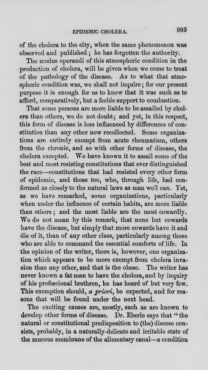 of the cholera to the city, when the same phenomenon was observed and published ; he has forgotten the authority. The modus operandi of this atmospheric condition in the production of cholera, will be given when we come to treat of the pathology of the disease. As to what that atmo- spheric condition was, we shall not inquire; for our present purpose it is enough for us to know that it was such as to afford, comparatively, but a feeble support to combustion. That some persons are more liable to be assailed by chol- era than others, we do not doubt; and yet, in this respect, this form of disease is less influenced by differences of con- stitution than any other now recollected. Some organiza- tions are entirely exempt from acute rheumatism, others from the chronic, and so with other forms of disease, the cholera excepted. We have known it to assail some of the best and most resisting constitutions that ever distinguished the race—constitutions that had resisted every other form of epidemic, and those too, who, through life, had con- formed as closely to the natural laws as man well can. Yet, as we have remarked, some organizations, particularly when under the influence of certain habits, are more liable than others ; and the most liable are the most cowardly. We do not mean by this remark, that none but cowards have the disease, but simply that more cowards have it and die of it, than of any other class, particularly among those who are able to command the essential comforts of life. In the opinion of the writer, there is, however, one organiza- tion which appears to be more exempt from cholera inva- sion than any other, and that is the obese. The writer has never known a fat man to have the cholera, and by inquiry of his professional brethren, he has heard of but very few. This exemption should, a prio?'i, be expected, and for rea- sons that will be found under the next head. The exciting causes are, mostly, such as are known to develop other forms of disease. Dr. Eberle says that  the natural or constitutional predisposition to (the) disease con- sists, probably, in a naturally-delicate and irritable state of the mucous membrane of the alimentary canal—a condition