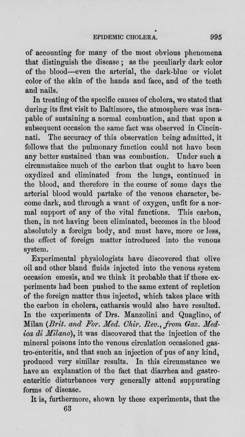 of accounting for many of the most obvious phenomena that distinguish the disease ; as the peculiarly dark color of the blood—even the arterial, the dark-blue or violet color of the skin of the hands and face, and of the teeth and nails. In treating of the specific causes of cholera, we stated that during its first visit to Baltimore, the atmosphere was inca- pable of sustaining a normal combustion, and that upon a subsequent occasion the same fact was observed in Cincin- nati. The accuracy of this observation being admitted, it follows that the pulmonary function could not have been any better sustained than was combustion. Under such a circumstance much of the carbon that ought to have been oxydized and eliminated from the lungs, continued in the blood, and therefore in the course of some days the arterial blood would partake of the venous character, be- come dark, and through a want of oxygen, unfit for a nor- mal support of any of the vital functions. This carbon, then, in not having been eliminated, becomes in the blood absolutely a foreign body, and must have, more or less, the effect of foreign matter introduced into the venous system. Experimental physiologists have discovered that olive oil and other bland fluids injected into the venous system occasion emesis, and we think it probable that if these ex- periments had been pushed to the same extent of repletion of the foreign matter thus injected, which takes place with the carbon in cholera, catharsis would also have resulted. In the experiments of Drs. Manzolini and Quaglino, of Milan {Brit, and For. Med. Ghir. Rev., from Gas. Med- ica di Milano), it was discovered that the injection of the mineral poisons into the venous circulation occasioned gas- troenteritis, and that such an injection of pus of any kind, produced very similar results. In this circumstance we have an explanation of the fact that diarrhea and gastro- enteritic disturbances very generally attend suppurating forms of disease. It is, furthermore, shown by these experiments, that the 63