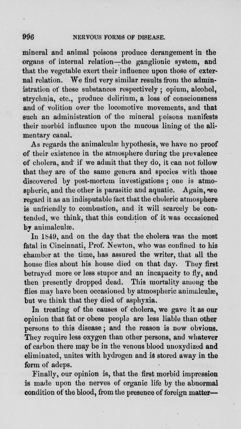 mineral and animal poisons produce derangement in the organs of internal relation—the ganglionic system, and that the vegetable exert their influence upon those of exter- nal relation. We find very similar results from the admin- istration of these substances respectively ; opium, alcohol, strychnia, etc., produce delirium, a loss of consciousness and of volition over the locomotive movements, and that such an administration of the mineral poisons manifests their morbid influence upon the mucous lining of the ali- mentary canal. As regards the animalculse hypothesis, we have no proof of their existence in the atmosphere during the prevalence of cholera, and if we admit that they do, it can not follow that they are of the same genera and species with those discovered by post-mortem investigations ; one is atmo- spheric, and the other is parasitic and aquatic. Again, *we regard it as an indisputable fact that the choleric atmosphere is unfriendly to combustion, and it will scarcely be con- tended, we think, that this condition of it was occasioned by animalculse. In 1S49, and on the day that the cholera was the most fatal in Cincinnati, Prof. Newton, who was confined to his chamber at the time, has assured the writer, that all the house flies about his house died on that day. They first betrayed more or less stupor and an incapacity to fly, and then presently dropped dead. This mortality among the flies may have been occasioned by atmospheric animalculse, but we think that they died of asphyxia. In treating of the causes of cholera, we gave it as our opinion that fat or obese people are less liable than other persons to this disease; and the reason is now obvious. They require less oxygen than other persons, and whatever of carbon there may be in the venous blood unoxydized and eliminated, unites with hydrogen and is stored away in the form of adeps. Finally, our opinion is, that the first morbid impression is made upon the nerves of organic life by the abnormal condition of the blood, from the presence of foreign matter—