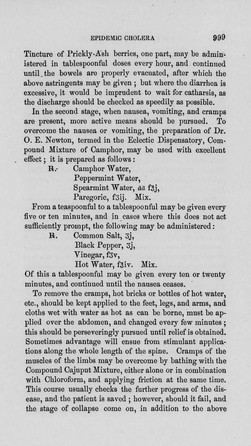 Tincture of Prickly-Ash berries, one part, may be admin- istered in tablespoonful doses every hour, and continued until.the bowels are properly evacuated, after which the above astringents may be given ; but where the diarrhea is excessive, it would be imprudent to wait for catharsis, as the discharge should be checked as speedily as possible. In the second stage, when nausea, vomiting, and cramps are present, more active means should be pursued. To overcome the nausea or vomiting, the preparation of Dr. O. E. Newton, termed in the Eclectic Dispensatory, Com- pound Mixture of Camphor, may be used with excellent effect; it is prepared as follows : R.- Camphor Water, Peppermint Water, Spearmint Water, da f3j, Paregoric, f3ij. Mix. From a teaspoonful to a tablespoonful may be given every five or ten minutes, and in cases where this does not act sufficiently prompt, the following may be administered: H. Common Salt, 3j, Black Pepper, 3j, Yinegar, f3v, Hot Water, fsiv. Mix. Of this a tablespoonful may be given every ten or twenty minutes, and continued until the nausea ceases. To remove the cramps, hot bricks or bottles of hot water, etc., should be kept applied to the feet, legs, and arms, and cloths wet with water as hot as can be borne, must be ap- plied over the abdomen, and changed every few minutes ; this should be perseveringly pursued until relief is obtained. Sometimes advantage will ensue from stimulant applica- tions along the whole length of the spine. Cramps of the muscles of the limbs may be overcome by bathing with the Compound Cajuput Mixture, either alone or in combination with Chloroform, and applying friction at the same time. This course usually checks the further progress of the dis- ease, and the patient is saved ; however, should it fail, and the stage of collapse come on, in addition to the above