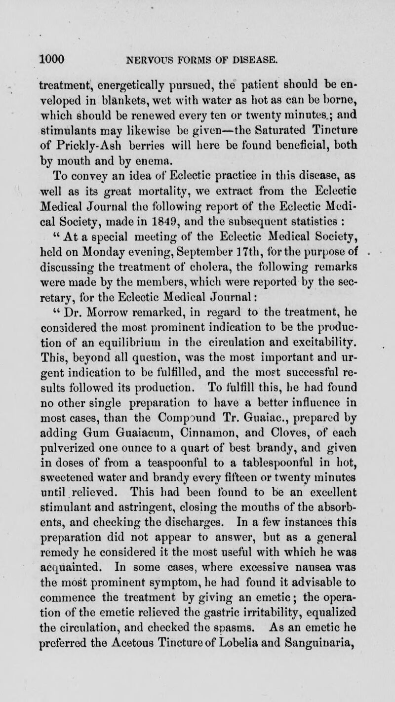 treatment, energetically pursued, the patient should be en- veloped in blankets, wet with water as hot as can be borne, which should be renewed every ten or twenty minutes.; and stimulants may likewise be given—the Saturated Tincture of Prickly-Ash berries will here be found beneficial, both by mouth and by enema. To convey an idea of Eclectic practice in this disease, as well as its great mortality, we extract from the Eclectic Medical Journal the following report of the Eclectic Medi- cal Society, made in 1849, and the subsequent statistics :  At a special meeting of the Eclectic Medical Society, held on Monday evening, September 17th, for the purpose of discussing the treatment of cholera, the following remarks were made by the members, which were reported by the sec- retary, for the Eclectic Medical Journal:  Dr. Morrow remarked, in regard to the treatment, he considered the most prominent indication to be the produc- tion of an equilibrium in the circulation and excitability. This, beyond all question, was the most important and ur- gent indication to be fulfilled, and the raoet successful re- sults followed its production. To fulfill this, he had found no other single preparation to have a better influence in most cases, than the Compound Tr. Guaiac, prepared by adding Gum Guaiacum, Cinnamon, and Cloves, of each pulverized one ounce to a quart of best brandy, and given in doses of from a teaspoonful to a tablespoonful in hot, sweetened water and brandy every fifteen or twenty minutes until relieved. This had been found to be an excellent stimulant and astringent, closing the mouths of the absorb- ents, and checking the discharges. In a few instances this preparation did not appear to answer, but as a general remedy he considered it the most useful with which he was acquainted. In some cases, where excessive nausea was the most prominent symptom, he had found it advisable to commence the treatment by giving an emetic; the opera- tion of the emetic relieved the gastric irritability, equalized the circulation, and checked the spasms. As an emetic he preferred the Acetous Tincture of Lobelia and Sanguinaria,