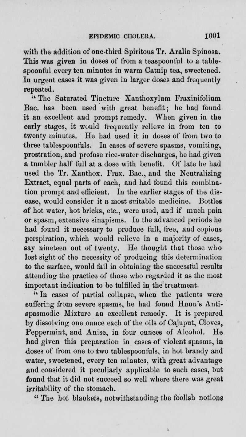 with the addition of one-third Spiritous Tr. Aralia Spinosa. This was given in doses of from a teaspoonful to a table- spoonful every ten minutes in warm Catnip tea, sweetened. In urgent cases it was given in larger doses and frequently repeated.  The Saturated Tincture Xanthoxylum Fraxinifolium Bac. has been used with great benefit; he had found it an excellent and prompt remedy. When given in the early stages, it would frequently relieve in from ten to twenty minutes. He had used it in doses of from two to three tablespoonfuls. In cases of severe spasms, vomiting, prostration, and profuse rice-water discharges, he had given a tumbler half full at a dose with benefit. Of late he had used the Tr. Xanthox. Frax. Bac, and the Neutralizing Extract, equal parts of each, and had found this combina- tion prompt and efficient. In the earlier stages of the dis- ease, would consider it a most suitable medicine. Bottles of hot water, hot bricks, etc., were used, and if much pain or spasm, extensive sinapisms. In the advanced periods he had found it necessary to produce full, free, and copious perspiration, which would relieve in a majority of cases, say nineteen out of twenty. He thought that those who lost sight of the necessity of producing this determination to the surface, would tail in obtaining the successful results attending the practice of those who regarded it as the most important indication to be fulfilled in the treatment.  In eases of partial collapse, when the patients were Buffering from severe spasms, he had found Hunn's Anti- spasmodic Mixture an excellent remedy. It is prepared by dissolving one ounce each of the oils of Cajuput, Cloves, Peppermint, and Anise, in four ounces of Alcohol. He had given this preparation in cases of violent spasms, in doses of from one to two tablespoonfuls, in hot brandy and water, sweetened, every ten minutes, with great advantage and considered it peculiarly applicable to such cases, but found that it did not succeed so well where there was great irritability of the stomach.  The hot blankets, notwithstanding the foolish notions