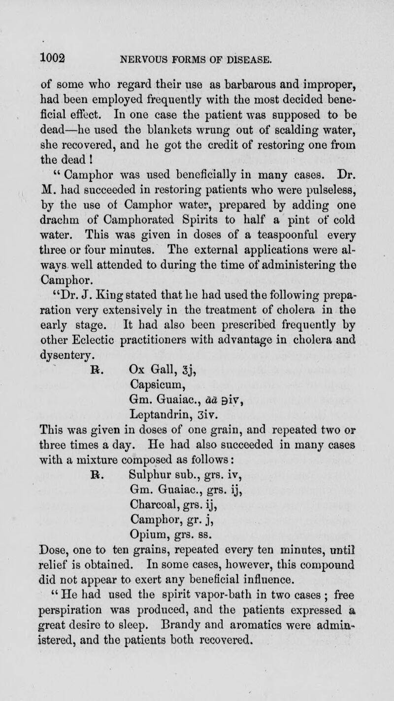 of some who regard their use as barbarous and improper, had been employed frequently with the most decided bene- ficial effect. In one case the patient was supposed to be dead—he used the blankets wrung out of scalding water, she recovered, and he got the credit of restoring one from the dead 1  Camphor was used beneficially in many cases. Dr. M. had succeeded in restoring patients who were pulseless, by the use of Camphor water, prepared by adding one drachm of Camphorated Spirits to half a pint of cold water. This was given in doses of a teaspoonful every three or four minutes. The external applications were al- ways well attended to during the time of administering the Camphor. Dr. J. King stated that he had used the following prepa- ration very extensively in the treatment of cholera in the early stage. It had also been prescribed frequently by other Eclectic practitioners with advantage in cholera and dysentery. R. Ox Gall, 3j, Capsicum, Gm. Guaiac, da 9iv, Leptandrin, 3iv. This was given in doses of one grain, and repeated two or three times a day. He had also succeeded in many cases with a mixture composed as follows: R. Sulphur sub., grs. iv, Gm. Guaiac, grs. ij, Charcoal, grs. ij, Camphor, gr. j, Opium, grs. ss. Dose, one to ten grains, repeated every ten minutes, until relief is obtained. In some cases, however, this compound did not appear to exert any beneficial influence.  He had used the spirit vapor-bath in two cases ; free perspiration was produced, and the patients expressed a great desire to sleep. Brandy and aromatics were admin- istered, and the patients both recovered.