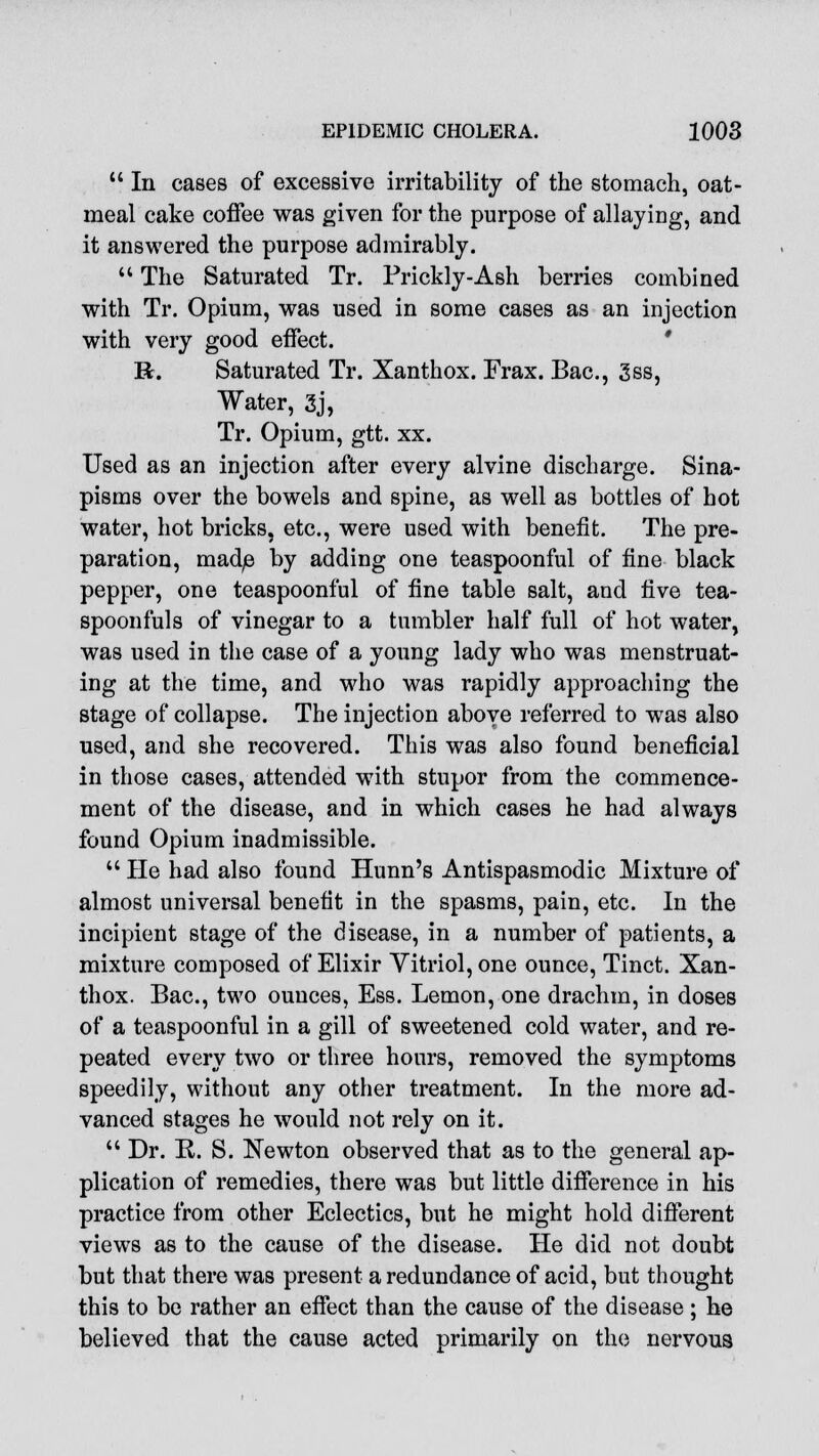  In cases of excessive irritability of the stomach, oat- meal cake coffee was given for the purpose of allaying, and it answered the purpose admirably.  The Saturated Tr. Prickly-Ash berries combined with Tr. Opium, was used in some cases as an injection with very good effect. R. Saturated Tr. Xanthox. Erax. Bac, 3ss, Water, 3j, Tr. Opium, gtt. xx. Used as an injection after every alvine discharge. Sina- pisms over the bowels and spine, as well as bottles of hot water, hot bricks, etc., were used with benefit. The pre- paration, made by adding one teaspoonful of fine black pepper, one teaspoonful of fine table salt, and live tea- spoonfuls of vinegar to a tumbler half full of hot water, was used in the case of a young lady who was menstruat- ing at the time, and who was rapidly approaching the stage of collapse. The injection above referred to was also used, and she recovered. This was also found beneficial in those cases, attended with stupor from the commence- ment of the disease, and in which cases he had always found Opium inadmissible.  He had also found Hunn's Antispasmodic Mixture of almost universal benefit in the spasms, pain, etc. In the incipient stage of the disease, in a number of patients, a mixture composed of Elixir Vitriol, one ounce, Tinct. Xan- thox. Bac, two ounces, Ess. Lemon, one drachm, in doses of a teaspoonful in a gill of sweetened cold water, and re- peated every two or three hours, removed the symptoms speedily, without any other treatment. In the more ad- vanced stages he would not rely on it.  Dr. R. S. Newton observed that as to the general ap- plication of remedies, there was but little difference in his practice from other Eclectics, but he might hold different views as to the cause of the disease. He did not doubt but that there was present a redundance of acid, but thought this to be rather an effect than the cause of the disease; he believed that the cause acted primarily on the nervous