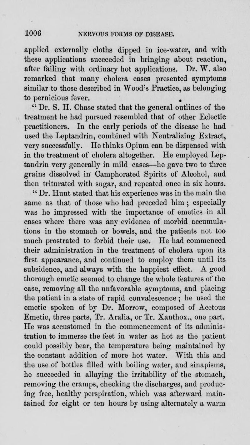 applied externally cloths dipped in ice-water, and with these applications succeeded in bringing about reaction, after failing with ordinary hot applications. Dr. W. also remarked that many cholera cases presented symptoms similar to those described in Wood's Practice, as belonging to pernicious fever. g  Dr. S. H. Chase stated that the general outlines of the treatment he had pursued resembled that of other Eclectic practitioners. In the early periods of the disease he had used the Leptandrin, combined with Neutralizing Extract, very successfully. He thinks Opium can be dispensed with in the treatment of cholera altogether. He employed Lep- tandrin very generally in mild cases—he gave two to three grains dissolved in Camphorated Spirits of Alcohol, and then triturated with sugar, and repeated once in six hours.  Dr. Hunt stated that his experience was in the main the same as that of those who had preceded him ; especially was he impressed with the importance of emetics in all cases where there was any evidence of morbid accumula- tions in the stomach or bowels, and the patients not too much prostrated to forbid their use. He had commenced their administration in the treatment of cholera upon its first appearance, and continued to employ them- until its subsidence, and always with the happiest effect. A good thorough emetic seemed to change the whole features of the case, removing all the unfavorable symptoms, and placing the patient in a state of rapid convalescence ; he used the emetic spoken of b}T Dr. Morrow, composed of Acetous Emetic, three parts, Tr. Aralia, or Tr. Xanthox., one part. He was accustomed in the commencement of its adminis- tration to immerse the feet in water as hot as the patient could possibly bear, the temperature being maintained by the constant addition of more hot water. With this and the use of bottles filled with boiling water, and sinapisms, he succeeded in allaying the irritability of the stomach, removing the cramps, checking the discharges, and produc- ing free, healthy perspiration, which was afterward main- tained for eight or ten hours by using alternately a warm