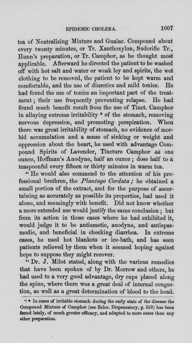 tea of Neutralizing Mixture and Guaiac. Compound about every twenty minutes, or Tr. Xanthoxylon, Sudorific Tr., Hunn's preparation, or Tr. Camphor, as he thought most applicable. Afterward he directed the patient to be washed off with hot salt and water or weak ley and spirits, the wet clothing to be removed, the patient to be kept warm and comfortable, and the use of diuretics and mild tonics. He had found the use of tonics an important part of the treat- ment ; their use frequently preventing relapse. He had found much benefit result from the use of Tinct. Camphor in allaying extreme irritability * of the stomach, removing nervous depression, and promoting perspiration. When there was great irritability of stomach, no evidence of mor- bid accumulation and a sense of sinking or weight and oppression about the heart, he used with advantage Com- pound Spirits of Lavender, Tincture Camphor da one ounce, Hoffman's Anodyne, half an ounce ; dose half to a teaspoonful every fifteen or thirty minutes in warm tea.  He would also commend to the attention of his pro- fessional brethren, the Plantago Cordata ; he obtained a small portion of the extract, and for the purpose of ascer- taining as accurately as possible its properties, had used it alone, and seemingly with benefit. Did not know whether a more extended use would justify the same conclusion ; but from its action in those cases where he had exhibited it, would judge it to be antiemetic, anodyne, and antispas- modic, and beneficial in checking diarrhea. In extreme cases, he used hot blankets or ice-bath, and has seen patients relieved by them when it seemed hoping against hope to suppose they might recover.  Dr. J. Milot stated, along with the various remedies that have been spoken of by Dr. Morrow and others, he had used to a very good advantage, dry cups placed along the spine, where there was a great deal of internal conges- tion, as well as a great determination of blood to the head.  * In cases of irritable stomach during the early state of the disease the Compound Mixture of Camphor (see Eclec. Dispensatory, p. 510) has been found lately, of much greater efficacy, and adapted to more cases than any other preparation.