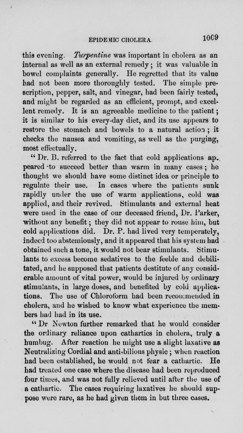 this evening. Turpentine was important in cholera as an internal as well as an external remedy; it was valuable in bowel complaints generally. He regretted that its value bad not been more thoroughly tested. The simple pre- scription, pepper, salt, and vinegar, had been fairly tested, and might be regarded as an efficient, prompt, and excel- lent remedy. It is an agreeable medicine to the patient; it is similar to his every-day diet, and its use appears to restore the stomach and bowels to a natural action ; it checks the nausea and vomiting, as well as the purging, most effectually.  Dr. B. referred to the fact that cold applications ap. peared -to succeed better than warm in many cases ; he thought we should have some distinct idea or principle to regulate their use. In cases where the patients sunk rapidly under the use of warm applications, cold was applied, and their revived. Stimulants and external heat were used in the case of our deceased friend, Dr. Parker, without any benefit; they did not appear to rouse him, but cold applications did. Dr. P. had lived very temperately, indeed too abstemiously, and it appeared that his system had obtained such a tone, it would not bear stimulants. Stimu- lants to excess become sedatives to the feeble and debili- tated, and he supposed that patients destitute of any consid- erable amount of vital power, would be injured by ordinary stimulants, in large doses, and benefited by cold applica- tions. The use of Chloroform had been recommended in cholera, and he wished to know what experience the mem- bers had had in its use.  Dr Newton further remarked that he would consider the ordinary reliance upon cathartics in cholera, truly a humbug. After reaction he might use a slight laxative as Neutralizing Cordial and anti-bilious physic; when reaction had been established, he would not fear a cathartic. He had treated one case where the disease had been reproduced four times, and was not fully relieved until after the use of a cathartic. The cases requiring laxatives he should sup- pose were rare, as he had given them in but three cases.