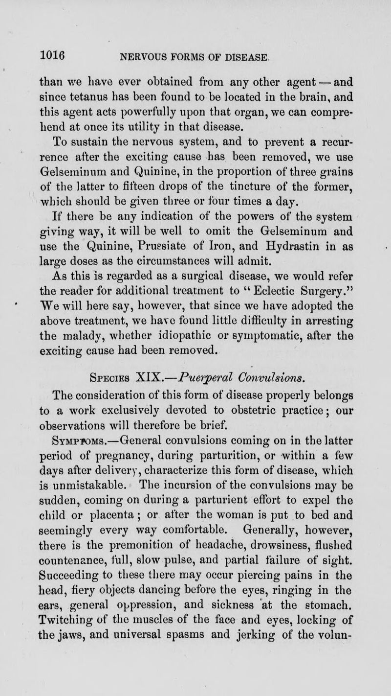 than we have ever obtained from any other agent — and since tetanus has been found to be located in the brain, and this agent acts powerfully upon that organ, we can compre- hend at once its utility in that disease. To sustain the nervous system, and to prevent a recur- rence after the exciting cause has been removed, we use Gelseminum and Quinine, in the proportion of three grains of the latter to fifteen drops of the tincture of the former, which should be given three or four times a day. If there be any indication of the powers of the system giving way, it will be well to omit the Gelseminum and use the Quinine, Pruesiate of Iron, and Hydrastin in as large doses as the circumstances will admit. As this is regarded as a surgical disease, we would refer the reader for additional treatment to  Eclectic Surgery. We will here say, however, that since we have adopted the above treatment, we have found little difficulty in arresting the malady, whether idiopathic or symptomatic, after the exciting cause had been removed. Species XIX.—Puerperal Convulsions. The consideration of this form of disease properly belongs to a work exclusively devoted to obstetric practice; our observations will therefore be brief. Symptoms.—General convulsions coming on in the latter period of pregnancy, during parturition, or within a few days after delivery, characterize this form of disease, which is unmistakable. The incursion of the convulsions may be sudden, coming on during a parturient effort to expel the child or placenta ; or after the woman is put to bed and seemingly every way comfortable. Generally, however, there is the premonition of headache, drowsiness, flushed countenance, full, slow pulse, and partial failure of sight. Succeeding to these there may occur piercing pains in the head, fiery objects dancing before the eyes, ringing in the ears, general oppression, and sickness at the stomach. Twitching of the muscles of the face and eyes, locking of the jaws, and universal spasms and jerking of the volun-