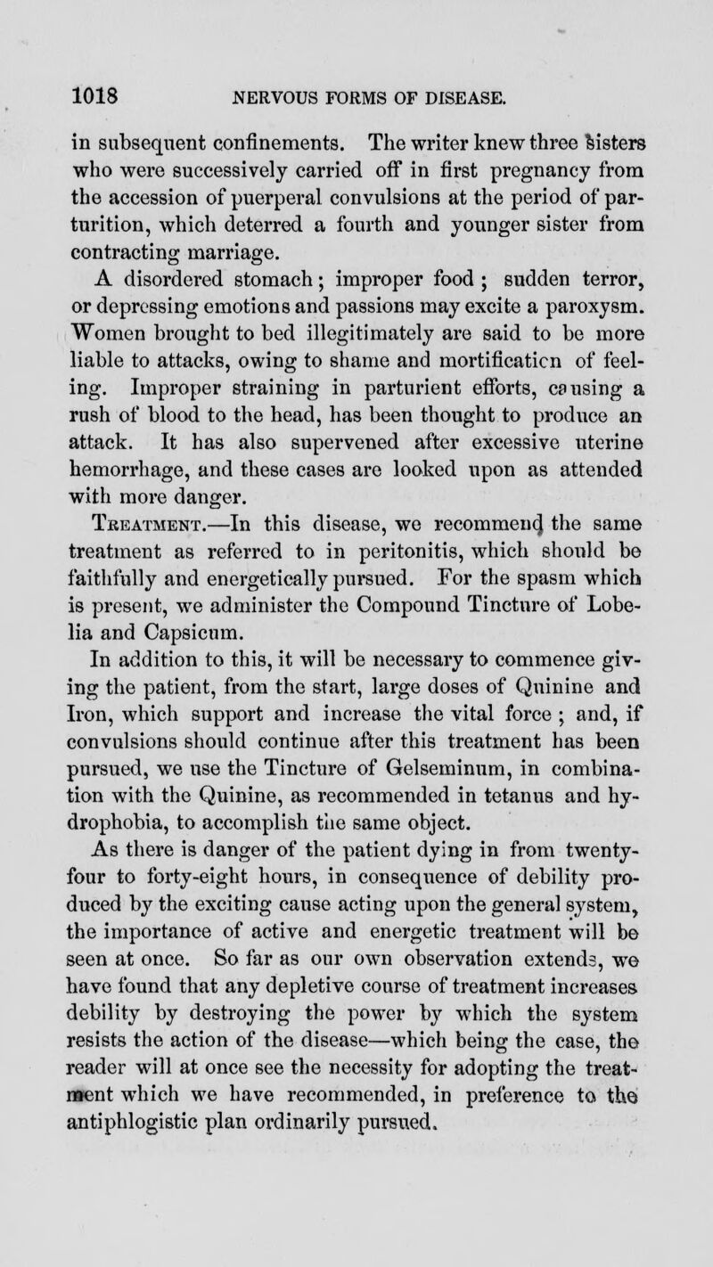 in subsequent confinements. The writer knew three listers who were successively carried off in first pregnancy from the accession of puerperal convulsions at the period of par- turition, which deterred a fourth and younger sister from contracting marriage. A disordered stomach; improper food ; sudden terror, or depressing emotions and passions may excite a paroxysm. Women brought to bed illegitimately are said to be more liable to attacks, owing to shame and mortificaticn of feel- ing. Improper straining in parturient efforts, causing a rush of blood to the head, has been thought to produce an attack. It has also supervened after excessive uterine hemorrhage, and these cases are looked upon as attended with more danger. Treatment.—In this disease, we recommen4 the same treatment as referred to in peritonitis, which should be faithfully and energetically pursued. For the spasm which is present, we administer the Compound Tincture of Lobe- lia and Capsicum. In addition to this, it will be necessary to commence giv- ing the patient, from the start, large doses of Quinine and Iron, which support and increase the vital force ; and, if convulsions should continue after this treatment has been pursued, we use the Tincture of Gelseminum, in combina- tion with the Quinine, as recommended in tetanus and hy- drophobia, to accomplish the same object. As there is danger of the patient dying in from twenty- four to forty-eight hours, in consequence of debility pro- duced by the exciting cause acting upon the general system, the importance of active and energetic treatment will be seen at once. So far as our own observation extends, we have found that any depletive course of treatment increases debility by destroying the power by which the system resists the action of the disease—which being the case, the reader will at once see the necessity for adopting the treat- ment which we have recommended, in preference to the antiphlogistic plan ordinarily pursued.