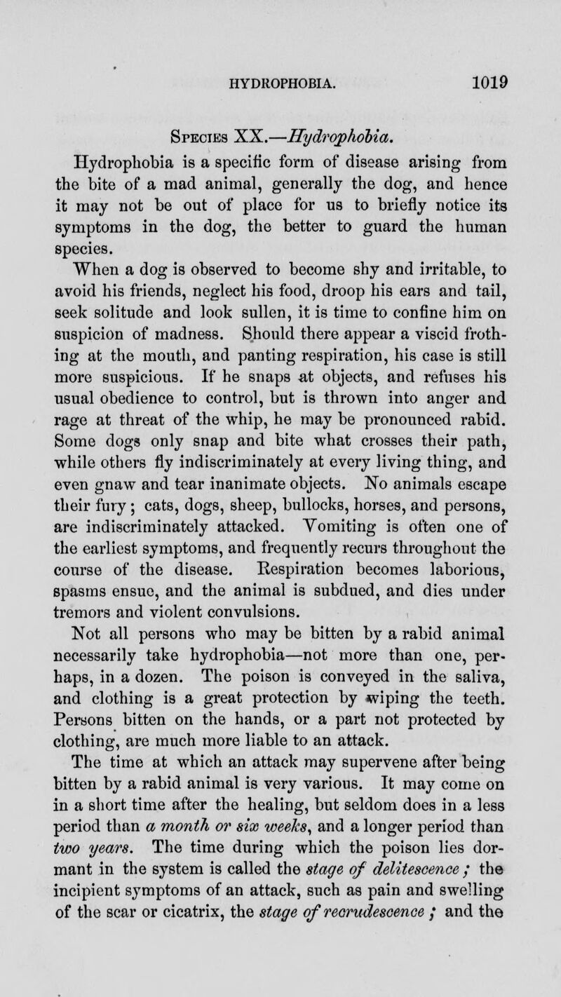 Species XX.—Hydrophobia. Hydrophobia is a specific form of disease arising from the bite of a mad animal, generally the dog, and hence it may not be out of place for us to briefly notice its symptoms in the dog, the better to guard the human species. When a dog is observed to become shy and irritable, to avoid his friends, neglect his food, droop his ears and tail, seek solitude and look sullen, it is time to confine him on suspicion of madness. Should there appear a viscid froth- ing at the mouth, and panting respiration, his case is still more suspicious. If he snaps at objects, and refuses his usual obedience to control, but is thrown into anger and rage at threat of the whip, he may be pronounced rabid. Some dogs only snap and bite what crosses their path, while others fly indiscriminately at every living thing, and even gnaw and tear inanimate objects. No animals escape their fury; cats, dogs, sheep, bullocks, horses, and persons, are indiscriminately attacked. Vomiting is often one of the earliest symptoms, and frequently recurs throughout the course of the disease. Respiration becomes laborious, spasms ensue, and the animal is subdued, and dies under tremors and violent convulsions. Not all persons who may be bitten by a rabid animal necessarily take hydrophobia—not more than one, per- haps, in a dozen. The poison is conveyed in the saliva, and clothing is a great protection by wiping the teeth. Persons bitten on the hands, or a part not protected by clothing, are much more liable to an attack. The time at which an attack may supervene after being bitten by a rabid animal is very various. It may come on in a short time after the healing, but seldom does in a less period than a month or six weeks, and a longer period than two years. The time during which the poison lies dor- mant in the system is called the stage of delitescence / the incipient symptoms of an attack, such as pain and swelling of the scar or cicatrix, the stage of recrudescence j and the
