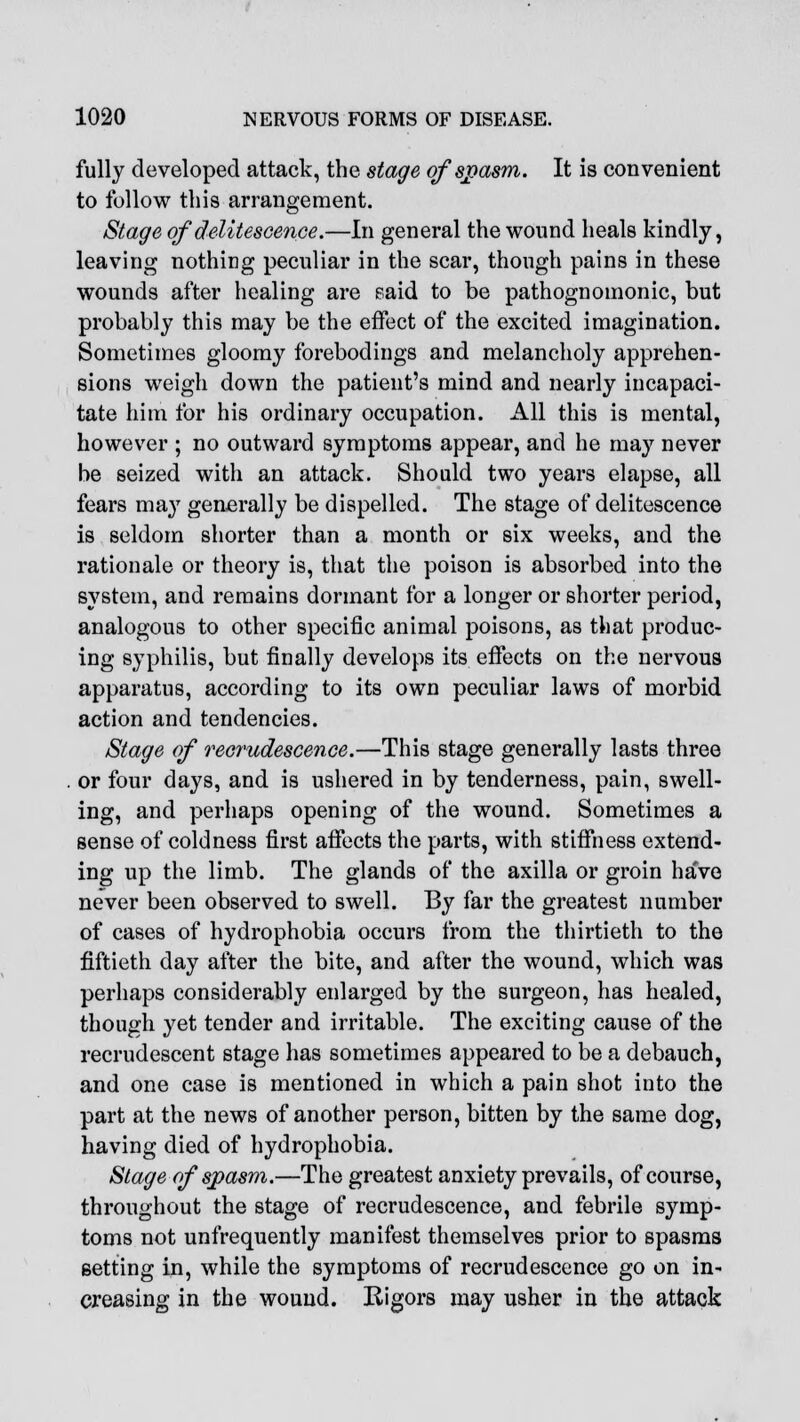 fully developed attack, the stage of spasm. It is convenient to follow this arrangement. Stage of delitescence.—In general the wound heals kindly, leaving nothing peculiar in the scar, though pains in these wounds after healing are said to be pathognomonic, but probably this may be the effect of the excited imagination. Sometimes gloomy forebodings and melancholy apprehen- sions weigh down the patient's mind and nearly incapaci- tate him for his ordinary occupation. All this is mental, however ; no outward symptoms appear, and he may never be seized with an attack. Should two years elapse, all fears may generally be dispelled. The stage of delitescence is seldom shorter than a month or six weeks, and the rationale or theory is, that the poison is absorbed into the system, and remains dormant for a longer or shorter period, analogous to other specific animal poisons, as that produc- ing syphilis, but finally develops its effects on the nervous apparatus, according to its own peculiar laws of morbid action and tendencies. Stage of recrudescence.—This stage generally lasts three or four days, and is ushered in by tenderness, pain, swell- ing, and perhaps opening of the wound. Sometimes a sense of coldness first affects the parts, with stiffness extend- ing up the limb. The glands of the axilla or groin ha've never been observed to swell. By far the greatest number of cases of hydrophobia occurs from the thirtieth to the fiftieth day after the bite, and after the wound, which was perhaps considerably enlarged by the surgeon, has healed, though yet tender and irritable. The exciting cause of the recrudescent stage has sometimes appeared to be a debauch, and one case is mentioned in which a pain shot into the part at the news of another person, bitten by the same dog, having died of hydrophobia. Stage of spasm.—The greatest anxiety prevails, of course, throughout the stage of recrudescence, and febrile symp- toms not unfrequently manifest themselves prior to spasms setting in, while the symptoms of recrudescence go on in- creasing in the wound. Rigors may usher in the attack