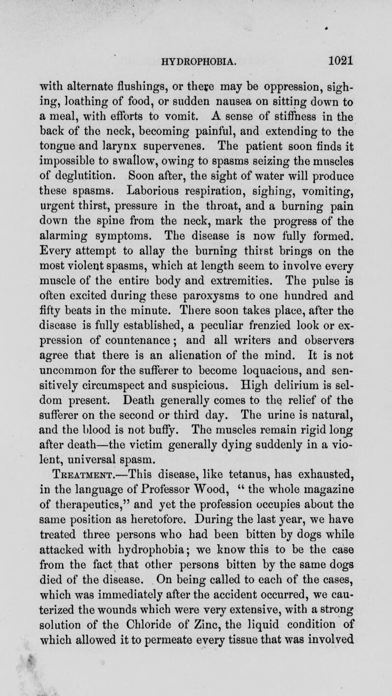 with alternate flushings, or theye may be oppression, sigh- ing, loathing of food, or sudden nausea on sitting down to a meal, with efforts to vomit. A sense of stiffness in the back of the neck, becoming painful, and extending to the tongue and larynx supervenes. The patient soon finds it impossible to swallow, owing to spasms seizing the muscles of deglutition. Soon after, the sight of water will produce these spasms. Laborious respiration, sighing, vomiting, urgent thirst, pressure in the throat, and a burning pain down the spine from the neck, mark the progress of the alarming symptoms. The disease is now fully formed. Every attempt to allay the burning thirst brings on the most violent spasms, which at length seem to involve every muscle of the entire body and extremities. The pulse is often excited during these paroxysms to one hundred and fifty beats in the minute. There soon takes place, after the disease is fully established, a peculiar frenzied look or ex- pression of countenance; and all writers and observers agree that there is an alienation of the mind. It is not uncommon for the sufferer to become loquacious, and sen- sitively circumspect and suspicious. High delirium is sel- dom present. Death generally comes to the relief of the sufferer on the second or third day. The urine is natural, and the blood is not buffy. The muscles remain rigid long after death—the victim generally dying suddenly in a vio- lent, universal spasm. Treatment.—This disease, like tetanus, has exhausted, in the language of Professor Wood,  the whole magazine of therapeutics, and yet the profession occupies about the same position as heretofore. During the last year, we have treated three persons who had been bitten by dogs while attacked with hydrophobia; we know this to be the case from the fact that other persons bitten by the same dogs died of the disease. On being called to each of the cases, which was immediately after the accident occurred, we cau- terized the wounds which were very extensive, with a strong solution of the Chloride of Zinc, the liquid condition of which allowed it to permeate every tissue that was involved