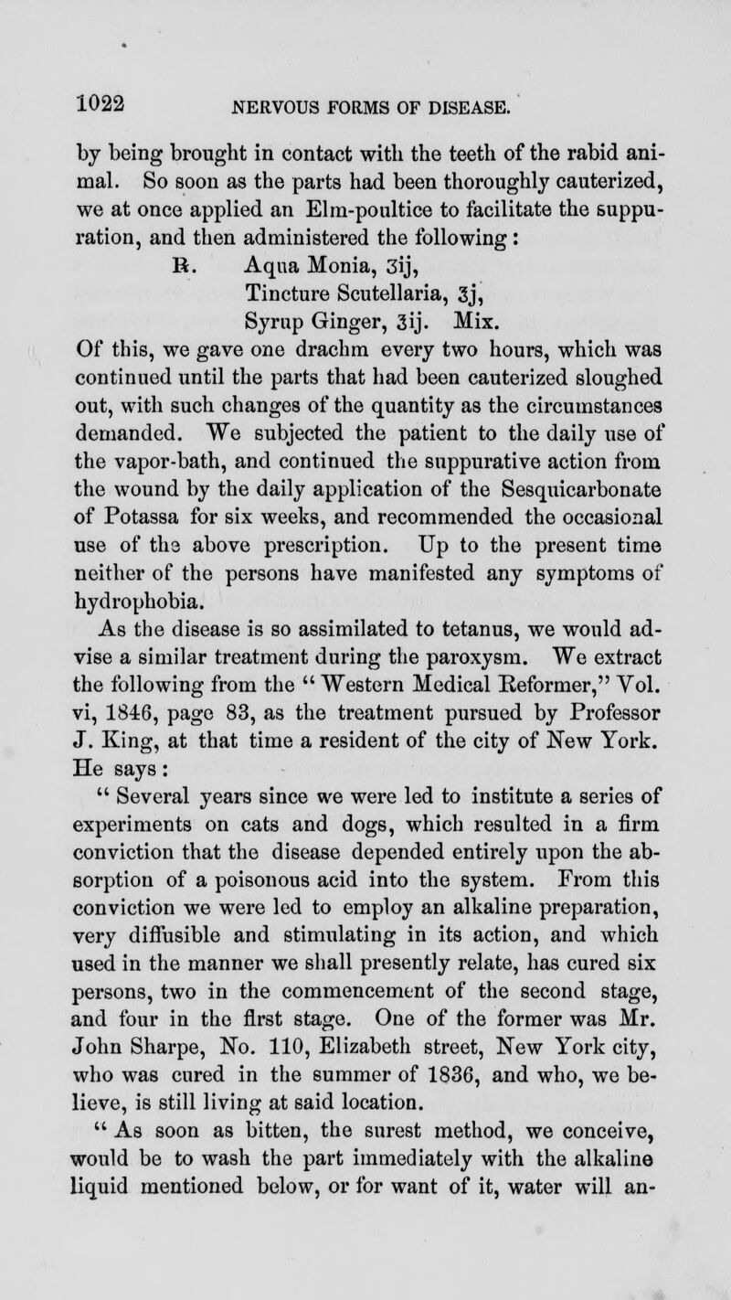 by being brought in contact with the teeth of the rabid ani- mal. So soon as the parts had been thoroughly cauterized, we at once applied an Elm-poultice to facilitate the suppu- ration, and then administered the following : R. Aqua Monia, 3ij, Tincture Scutellaria, 3j, Syrup Ginger, 3ij. Mix. Of this, we gave one drachm every two hours, which was continued until the parts that had been cauterized sloughed out, with such changes of the quantity as the circumstances demanded. We subjected the patient to the daily use of the vapor-bath, and continued the suppurative action from the wound by the daily application of the Sesquicarbonate of Potassa for six weeks, and recommended the occasional use of the above prescription. Up to the present time neither of the persons have manifested any symptoms of hydrophobia. As the disease is so assimilated to tetanus, we would ad- vise a similar treatment during the paroxysm. We extract the following from the  Western Medical Reformer, Vol. vi, 1846, page 83, as the treatment pursued by Professor J. King, at that time a resident of the city of New York. He says:  Several years since we were led to institute a series of experiments on cats and dogs, which resulted in a firm conviction that the disease depended entirely upon the ab- sorption of a poisonous acid into the system. From this conviction we were led to employ an alkaline preparation, very diffusible and stimulating in its action, and which used in the manner we shall presently relate, has cured six persons, two in the commencement of the second stage, and four in the first stage. One of the former was Mr. John Sharpe, No. 110, Elizabeth street, New York city, who was cured in the summer of 1836, and who, we be- lieve, is still living at said location.  As soon as bitten, the surest method, we conceive, would be to wash the part immediately with the alkaline liquid mentioned below, or for want of it, water will an-