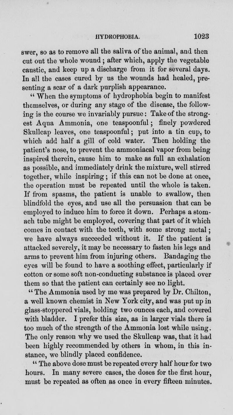 swer, so as to remove all the saliva of the animal, and then cut out the whole wound; after which, apply the vegetable caustic, and keep up a discharge from it for several days. In all the cases cured by us the wounds had healed, pre- senting a scar of a dark purplish appearance.  When the symptoms of hydrophobia begin to manifest themselves, or during any stage of the disease, the follow- ing is the course we invariably pursue: Take of the strong- est Aqua Ammonia, one teaspoonful; finely powdered Skullcap leaves, one teaspoonful; put into a tin cup, to which add half a gill of cold water. Then holding the patient's nose, to prevent the ammoniacal vapor from being inspired therein, cause him to make as full an exhalation as possible, and immediately drink the mixture, well stirred together, while inspiring; if this can not be done at once, the operation must be repeated until the whole is taken. If from spasms, the patient is unable to swallow, then blindfold the eyes, and use all the persuasion that can be employed to induce him to force it down. Perhaps a stom- ach tube might be employed, covering that part of it which comes in contact with the teeth, with some strong metal; we have always succeeded without it. If the patient is attacked severely, it may be necessary to fasten his legs and arms to prevent him from injuring others. Bandaging the eyes will be found to have a soothing effect, particularly if cotton or some soft non-conducting substance is placed over them so that the patient can certainly see no light.  The Ammonia used by me was prepared by Dr. Chilton, a well known chemist in New York city, and was put up in glass-stoppered vials, holding two ounces each, and covered with bladder. I prefer this size, as in larger vials there is too much of the strength of the Ammonia lost while using. The only reason why we used the Skullcap was, that it had been highly recommended by others in whom, in this in- stance, we blindly placed confidence.  The above dose must be repeated every half hour for two hours. In many severe cases, the doses for the first hour, must be repeated as often as once in every fifteen minutes.