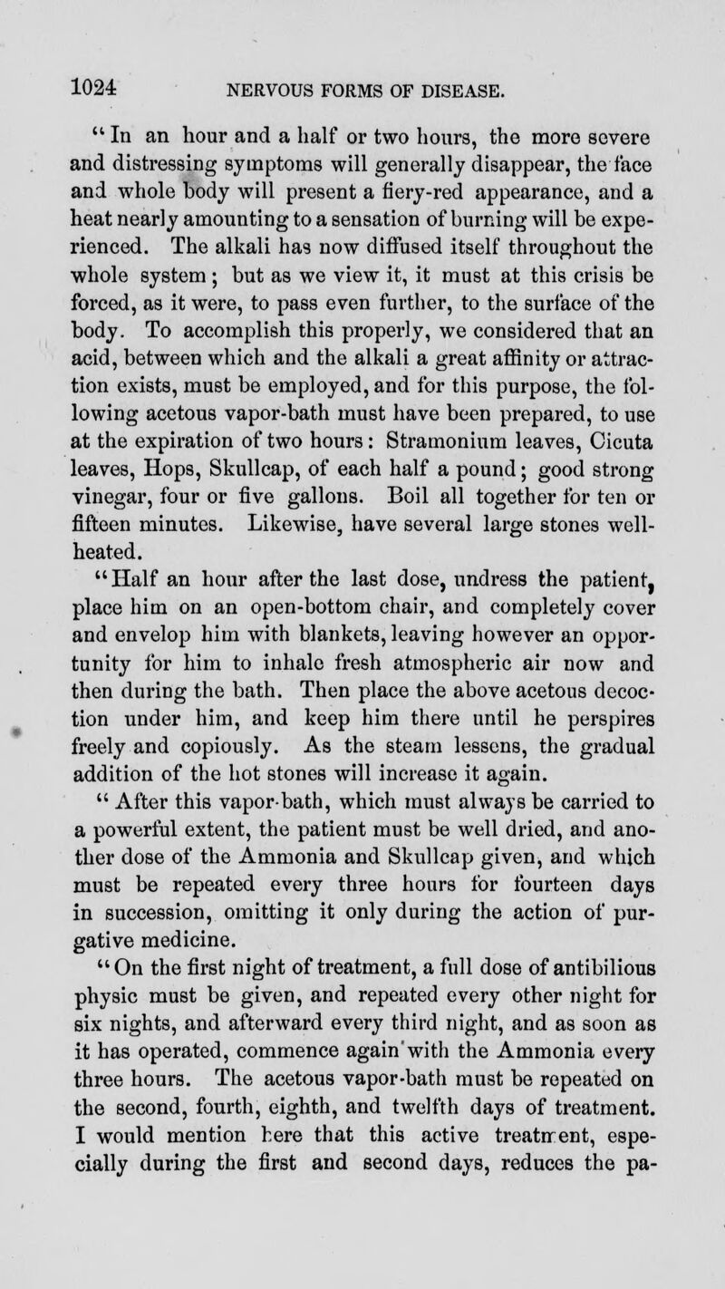 In an hour and a half or two hours, the more severe and distressing symptoms will generally disappear, the face and whole body will present a fiery-red appearance, and a heat nearly amounting to a sensation of burning will be expe- rienced. The alkali has now diffused itself throughout the whole system ; but as we view it, it must at this crisis be forced, as it were, to pass even further, to the surface of the body. To accomplish this properly, we considered that an acid, between which and the alkali a great affinity or attrac- tion exists, must be employed, and for this purpose, the fol- lowing acetous vapor-bath must have been prepared, to use at the expiration of two hours: Stramonium leaves, Cicuta leaves, Hops, Skullcap, of each half a pound; good strong vinegar, four or five gallons. Boil all together for ten or fifteen minutes. Likewise, have several large stones well- heated. Half an hour after the last dose, undress the patient, place him on an open-bottom chair, and completely cover and envelop him with blankets, leaving however an oppor- tunity for him to inhale fresh atmospheric air now and then during the bath. Then place the above acetous decoc- tion under him, and keep him there until he perspires freely and copiously. As the steam lessens, the gradual addition of the hot stones will increase it again.  After this vapor-bath, which must always be carried to a powerful extent, the patient must be well dried, and ano- ther dose of the Ammonia and Skullcap given, and which must be repeated every three hours for fourteen days in succession, omitting it only during the action of pur- gative medicine. On the first night of treatment, a full dose of antibilious physic must be given, and repeated every other night for six nights, and afterward every third night, and as soon as it has operated, commence again'with the Ammonia every three hours. The acetous vapor-bath must be repeated on the second, fourth, eighth, and twelfth days of treatment. I would mention here that this active treatirent, espe- cially during the first and second days, reduces the pa-