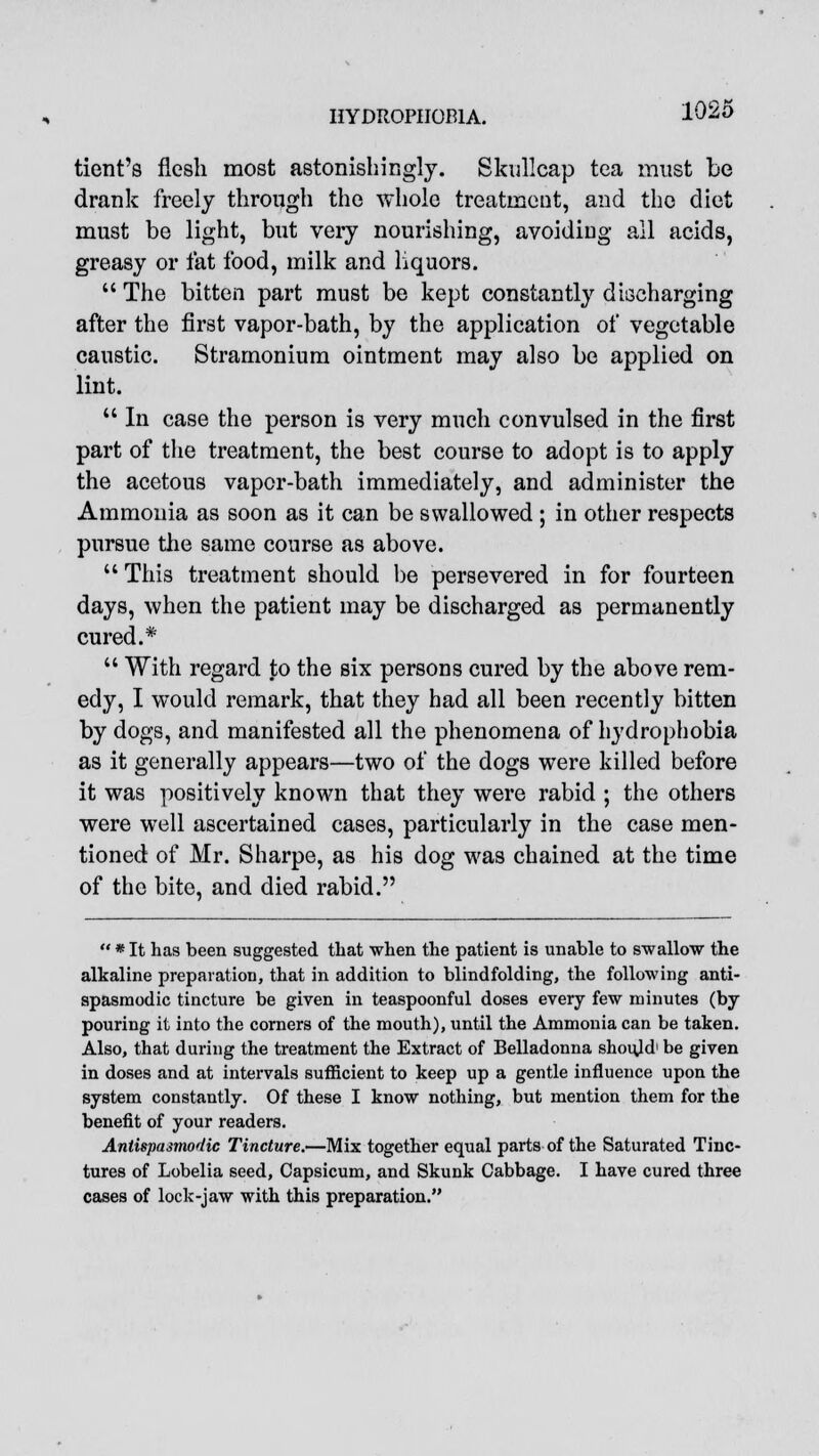 tient's flesh most astonishingly. Skullcap tea must be drank freely through the whole treatment, and the diet must be light, but very nourishing, avoiding all acids, greasy or fat food, milk and liquors.  The bitten part must be kept constantly discharging after the first vapor-bath, by the application of vegetable caustic. Stramonium ointment may also be applied on lint.  In case the person is very much convulsed in the first part of the treatment, the best course to adopt is to apply the acetous vapor-bath immediately, and administer the Ammonia as soon as it can be swallowed ; in other respects pursue the same course as above.  This treatment should be persevered in for fourteen days, when the patient may be discharged as permanently cured.*  With regard to the six persons cured by the above rem- edy, I would remark, that they had all been recently bitten by dogs, and manifested all the phenomena of hydrophobia as it generally appears—two of the dogs were killed before it was positively known that they were rabid ; the others were well ascertained cases, particularly in the case men- tioned of Mr. Sharpe, as his dog was chained at the time of the bite, and died rabid.  * It has been suggested that when the patient is unable to swallow the alkaline preparation, that in addition to blindfolding, the following anti- spasmodic tincture be given in teaspoonful doses every few minutes (by pouring it into the corners of the mouth), until the Ammonia can be taken. Also, that during the treatment the Extract of Belladonna should1 be given in doses and at intervals sufficient to keep up a gentle influence upon the system constantly. Of these I know nothing, but mention them for the benefit of your readers. Antispasmodic Tincture.—Mix together equal parts of the Saturated Tinc- tures of Lobelia seed, Capsicum, and Skunk Cabbage. I have cured three cases of lock-jaw with this preparation.
