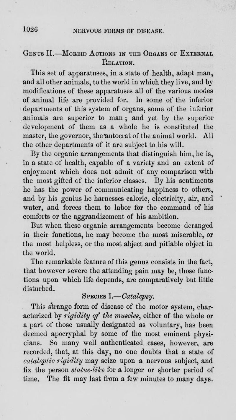 Genus II.—Mokbid Actions in the Organs of External Relation. This set of apparatuses, in a state of health, adapt man, and all other animals, to the world in which they live, and by modifications of these apparatuses all of the various modes of animal life are provided for. In some of the inferior departments of this system of organs, some of the inferior animals are superior to man ; and yet by the superior development of them as a whole he is constituted the master, the governor, the autocrat of the animal world. All the other departments of it are subject to his will. By the organic arrangements that distinguish him, he is, in a state of health, capable of a variety and an extent of enjoyment which does not admit of any comparison with the most gifted of the inferior classes. By his sentiments he has the power of communicating happiness to others, and by his genius he harnesses caloric, electricity, air, and water, and forces them to labor for the command of his comforts or the aggrandizement of his ambition. But when these organic arrangements become deranged in their functions, he may become the most miserable, or the most helpless, or the most abject and pitiable object in the world. The remarkable feature of this genus consists in the fact, that however severe the attending pain may be, those func- tions upon which life depends, are comparatively but little disturbed. Species I.—Catalepsy. This strange form of disease of the motor system, char- acterized by rigidity of ilie muscles, either of the whole or a part of those usually designated as voluntary, has been deemed apocryphal by some of the most eminent physi- cians. So many well authenticated cases, however, are recorded, that, at this day, no one doubts that a state of cataleptic rigidity may seize upon a nervous subject, and fix the person statue-like for a longer or shorter period of time. The fit may last from a few minutes to many days.