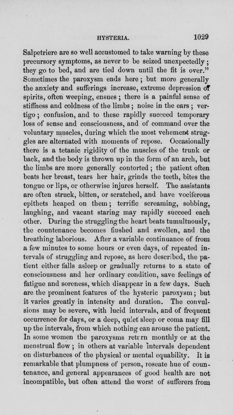 Salpetriere are so well accustomed to take warning by these precursory symptoms, as never to be seized unexpectedly ; they go to bed, and are tied down until the fit is over. Sometimes the paroxysm ends here ; but more generally the anxiety and sufferings increase, extreme depression of spirits, often weeping, ensues ; there is a painful sense of stiffness and coldness of the limbs ; noise in the ears ; ver- tigo ; confusion, and to these rapidly succeed temporary loss of sense and consciousness, and of command over the voluntary muscles, during which the most vehement strug- gles are alternated with moments of repose. Occasionally there is a tetanic rigidity of the muscles of the trunk or back, and the body is thrown up in the form of an arch, but the limbs are more generally contorted ; the patient often beats her breast, tears her hair, grinds the teeth, bites the tongue or lips, or otherwise injures herself. The assistants are often struck, bitten, or scratched, and have vociferous epithets heaped on them; terrific screaming, sobbing, laughing, and vacant staring may rapidly succeed each other. During the struggling the heart beats tumultuously, the countenance becomes flushed and swollen, and the breathing laborious. After a variable continuance of from a few minutes to some hours or even days, of repeated in- tervals of struggling and repose, as here described, the pa- tient either falls asleep or gradually returns to a state of consciousness and her ordinary condition, save feelings of fatigue and soreness, which disappear in a few days. Such are the prominent features of the hysteric paroxysm; but it varies greatly in intensity and duration. The convul- sions may be severe, with lucid intervals, and of frequent occurrence for days, or a deep, quiet sleep or coma may fill up the intervals, from which nothing can arouse the patient. In some women the paroxysms retrrn monthly or at the menstrual flow ; in others at variable intervals dependent on disturbances of the physical or mental equability. It is remarkable that plumpness of person, roseate hue of coun- tenance, and general appearances of good health are not incompatible, but often attend the worst of sufferers from