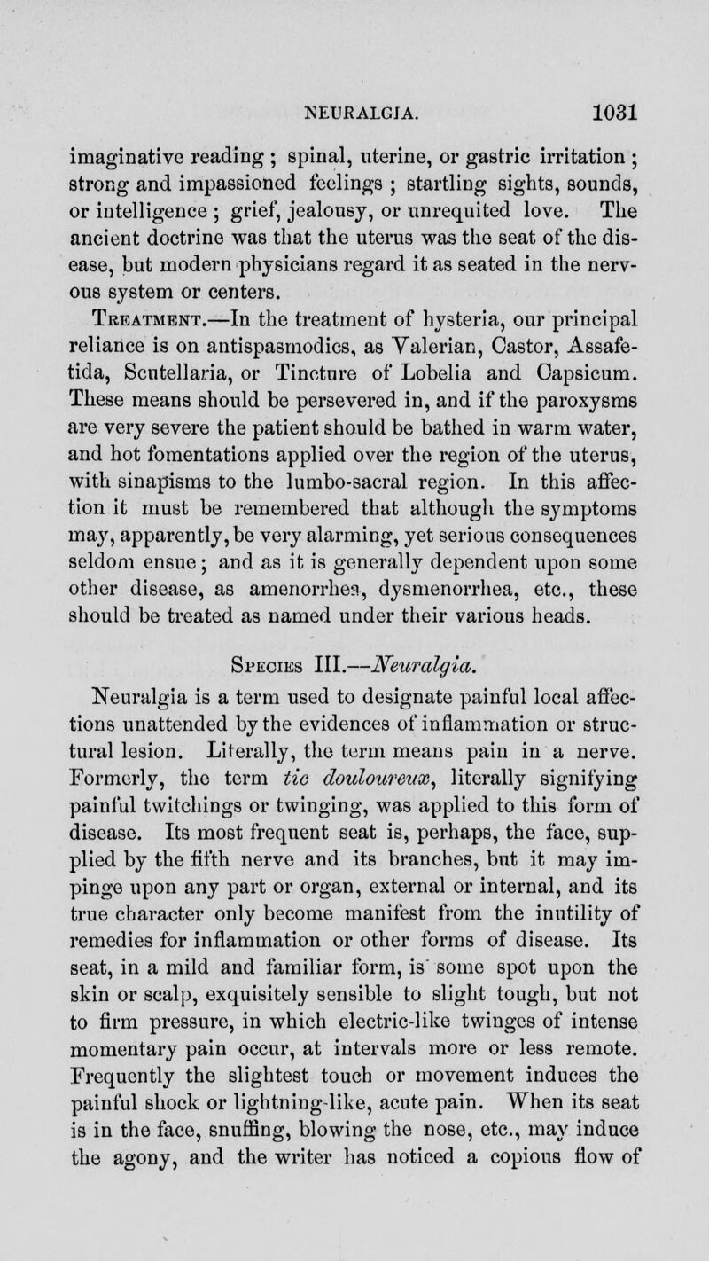 imaginative reading ; spinal, uterine, or gastric irritation ; strong and impassioned feelings ; startling sights, sounds, or intelligence ; grief, jealousy, or unrequited love. The ancient doctrine was that the uterus was the seat of the dis- ease, but modern physicians regard it as seated in the nerv- ous system or centers. Treatment.—In the treatment of hysteria, our principal reliance is on antispasmodics, as Valerian, Castor, Assafe- tida, Scutellaria, or Tincture of Lobelia and Capsicum. These means should be persevered in, and if the paroxysms are very severe the patient should be bathed in warm water, and hot fomentations applied over the region of the uterus, with sinapisms to the lumbo-sacral region. In this affec- tion it must be remembered that although the symptoms may, apparently, be very alarming, yet serious consequences seldom ensue; and as it is generally dependent upon some other disease, as amenorrhea, dysmenorrhea, etc., these should be treated as named under their various heads. Species III.—Neuralgia. Neuralgia is a term used to designate painful local affec- tions unattended by the evidences of inflammation or struc- tural lesion. Literally, the term means pain in a nerve. Formerly, the term tie douloureux, literally signifying painful twitchings or twinging, was applied to this form of disease. Its most frequent seat is, perhaps, the face, sup- plied by the fifth nerve and its branches, but it may im- pinge upon any part or organ, external or internal, and its true character only become manifest from the inutility of remedies for inflammation or other forms of disease. Its seat, in a mild and familiar form, is' some spot upon the skin or scalp, exquisitely sensible to slight tough, but not to firm pressure, in which electric-like twinges of intense momentary pain occur, at intervals more or less remote. Frequently the slightest touch or movement induces the painful shock or lightning-like, acute pain. When its seat is in the face, snuffing, blowing the nose, etc., may induce the agony, and the writer has noticed a copious flow of