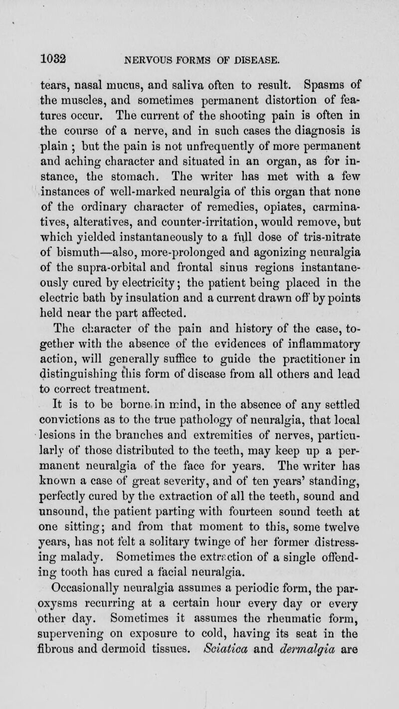 tears, nasal mucus, and saliva often to result. Spasms of the muscles, and sometimes permanent distortion of fea- tures occur. The current of the shooting pain is often in the course of a nerve, and in such cases the diagnosis is plain ; but the pain is not unfrequently of more permanent and aching character and situated in an organ, as for in- stance, the stomach. The writer has met with a few instances of well-marked neuralgia of this organ that none of the ordinary character of remedies, opiates, carmina- tives, alteratives, and counter-irritation, would remove, but which yielded instantaneously to a full dose of tris-nitrate of bismuth—also, more-prolonged and agonizing neuralgia of the supra-orbital and frontal sinus regions instantane- ously cured by electricity; the patient being placed in the electric bath by insulation and a current drawn off by points held near the part affected. The character of the pain and history of the case, to- gether with the absence of the evidences of inflammatory action, will generally suffice to guide the practitioner in distinguishing this form of disease from all others and lead to correct treatment. It is to be borne in mind, in the absence of any settled convictions as to the true pathology of neuralgia, that local lesions in the branches and extremities of nerves, particu- larly of those distributed to the teeth, may keep up a per- manent neuralgia of the face for years. The writer has known a case of great severity, and of ten years' standing, perfectly cured by the extraction of all the teeth, sound and unsound, the patient parting with fourteen sound teeth at one sitting; and from that moment to this, some twelve years, has not felt a solitary twinge of her former distress- ing malady. Sometimes the extraction of a single offend- ing tooth has cured a facial neuralgia. Occasionally neuralgia assumes a periodic form, the par- oxysms recurring at a certain hour every day or every other clay. Sometimes it assumes the rheumatic form, supervening on exposure to cold, having its seat in the fibrous and dermoid tissues. Sciatica and dermalgia are