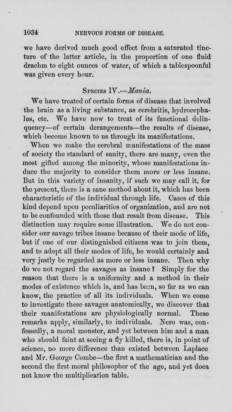 we have derived much good effect from a saturated tinc- ture of the latter article, in the proportion of one fluid drachm to eight ounces of water, of which a tablespoonful was given every hour. Species IV.—Mania. We have treated of certain forms of disease that involved the brain as a living substance, as cerebritis, hydrocepha- lus, etc. We have now to treat of its functional delin- quency—of certain derangements—the results of disease, which become known to us through its manifestations. When we make the cerebral manifestations of the mass of society the standard of sanity, there are many, even the most gifted among the minority, whose manifestations in- duce the majority to consider them more or less insane. But in this variety of insanity, if such we may call it, for the present, there is a sane method about it, which has been characteristic of the individual through life. Oases of this kind depend upon peculiarities of organization, and are not to be confounded with those that result from disease. This distinction may require some illustration. We do not con- sider our savage tribes insane because of their mode of life, but if one of our distinguished citizens was to join them, and to adopt all their modes of life, he would certainly and very justly be regarded as more or less insane. Then why do we not regard the savages as insane ? Simply for the reason that there is a uniformity and a method in their modes of existence which is, and has been, so far as we can know, the practice of all its individuals. When we come to investigate these savages anatomically, we discover that their manifestations are physiologically normal. These remarks apply, similarly, to individuals. Nero was, con- fessedly, a moral monster, and yet between him and a man who should faint at seeing a fly killed, there is, in point of science, no more difference than existed between Laplace and Mr. George Combe—the first a mathematician and the second the first moral philosopher of the age, and yet does not know the multiplication table.