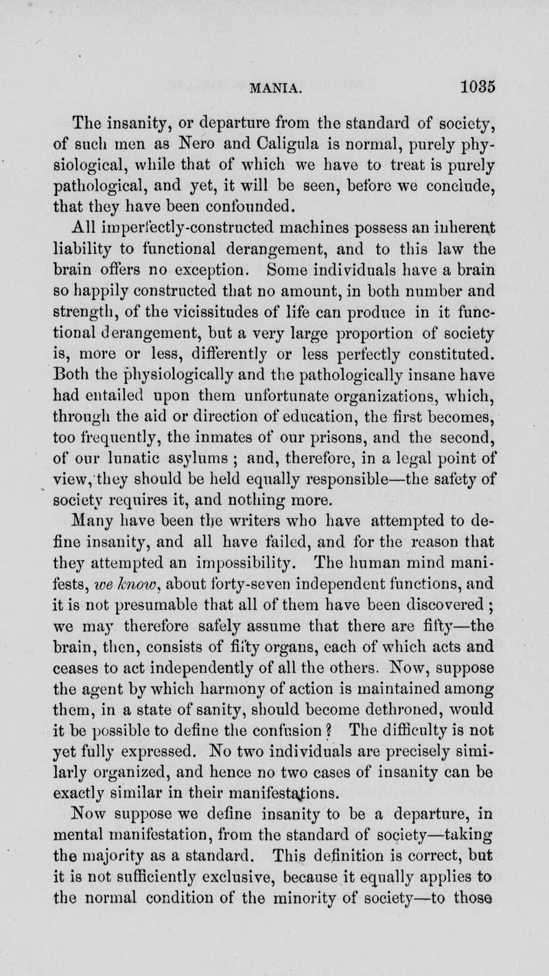 The insanity, or departure from the standard of society, of such men as Nero and Caligula is normal, purely phy- siological, while that of which we have to treat is purely pathological, and yet, it will be seen, before we conclude, that they have been confounded. All imperfectly-constructed machines possess an inherent liability to functional derangement, and to this law the brain offers no exception. Some individuals have a brain so happily constructed that no amount, in both number and strength, of the vicissitudes of life can produce in it func- tional derangement, but a very large proportion of society is, more or less, differently or less perfectly constituted. Both the physiologically and the pathologically insane have had entailed upon them unfortunate organizations, which, through the aid or direction of education, the first becomes, too frequently, the inmates of our prisons, and the second, of our lunatic asylums ; and, therefore, in a legal point of view, they should be held equally responsible—the safety of society requires it, and nothing more. Many have been the writers who have attempted to de- fine insanity, and all have failed, and for the reason that they attempted an impossibility. The human mind mani- fests, we know, about forty-seven independent functions, and it is not presumable that all of them have been discovered ; we may therefore safely assume that there are fifty—the brain, then, consists of fifty organs, each of which acts and ceases to act independently of all the others. Now, suppose the agent by which harmony of action is maintained among them, in a state of sanity, should become dethroned, would it be possible to define the confusion ? The difficulty is not yet fully expressed. No two individuals are precisely simi- larly organized, and hence no two cases of insanity can be exactly similar in their manifestations. Now suppose we define insanity to be a departure, in mental manifestation, from the standard of society—taking the majority as a standard. This definition is correct, but it is not sufficiently exclusive, because it equally applies to the normal condition of the minority of society—to those