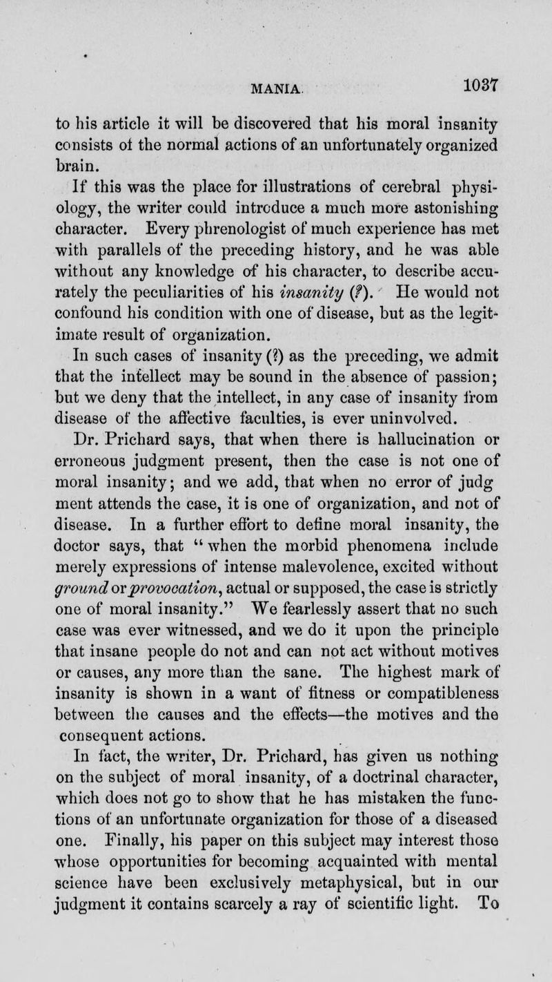 to his article it will be discovered that his moral insanity consists ot the normal actions of an unfortunately organized brain. If this was the place for illustrations of cerebral physi- ology, the writer could introduce a much more astonishing character. Every phrenologist of much experience has met with parallels of the preceding history, and he was able without any knowledge of his character, to describe accu- rately the peculiarities of his insanity {?). He would not confound his condition with one of disease, but as the legit- imate result of organization. In such cases of insanity (?) as the preceding, we admit that the intellect may be sound in the absence of passion; but we deny that the intellect, in any case of insanity from disease of the affective faculties, is ever uninvolved. Dr. Prichard says, that when there is hallucination or erroneous judgment present, then the case is not one of moral insanity; and we add, that when no error of judg ment attends the case, it is one of organization, and not of disease. In a further effort to define moral insanity, the doctor says, that  when the morbid phenomena include merely expressions of intense malevolence, excited without groundor provocation, actual or supposed, the case is strictly one of moral insanity. We fearlessly assert that no such case was ever witnessed, and we do it upon the principle that insane people do not and can not act without motives or causes, any more than the sane. The highest mark of insanity is shown in a want of fitness or compatibleness between the causes and the effects—the motives and the consequent actions. In fact, the writer, Dr. Prichard, has given us nothing on the subject of moral insanity, of a doctrinal character, which does not go to show that he has mistaken the func- tions of an unfortunate organization for those of a diseased one. Finally, his paper on this subject may interest those whose opportunities for becoming acquainted with mental science have been exclusively metaphysical, but in our judgment it contains scarcely a ray of scientific light. To