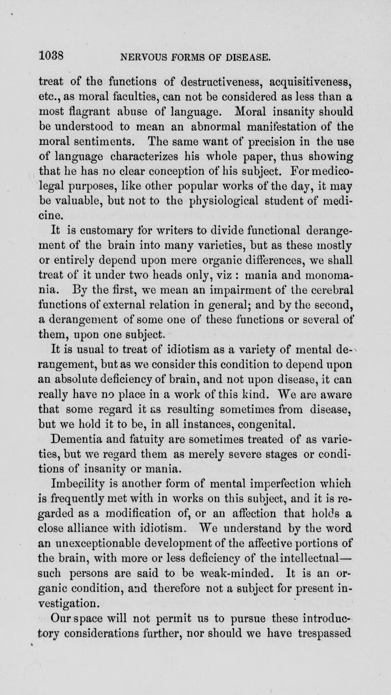 treat of the functions of destructiveness, acquisitiveness, etc., as moral faculties, can not be considered as less than a most flagrant abuse of language. Moral insanity should be understood to mean an abnormal manifestation of the moral sentiments. The same want of precision in the use of language characterizes his whole paper, thus showing that he has no clear conception of his subject. For medico- legal purposes, like other popular works of the day, it may be valuable, but not to the physiological student of medi- cine. It is customary for writers to divide functional derange- ment of the brain into many varieties, but as these mostly or entirely depend upon mere organic differences, we shall treat of it under two heads only, viz : mania and monoma- nia. By the first, we mean an impairment of the cerebral functions of external relation in general; and by the second, a derangement of some one of these functions or several of them, upon one subject. It is usual to treat of idiotism as a variety of mental de- rangement, but as we consider this condition to depend upon an absolute deficiency of brain, and not upon disease, it can really have no place in a work of this kind. We are aware that some regard it as resulting sometimes from disease, but we hold it to be, in all instances, congenital. Dementia and fatuity are sometimes treated of as varie- ties, but we regard them as merely severe stages or condi- tions of insanity or mania. Imbecility is another form of mental imperfection which is frequently met with in works on this subject, and it is re- garded as a modification of, or an affection that holds a close alliance with idiotism. We understand by the word an unexceptionable development of the affective portions of the brain, with more or less deficiency of the intellectual— such persons are said to be weak-minded. It is an or- ganic condition, and therefore not a subject for present in- vestigation. Our space will not permit us to pursue these introduc- tory considerations further, nor should we have trespassed