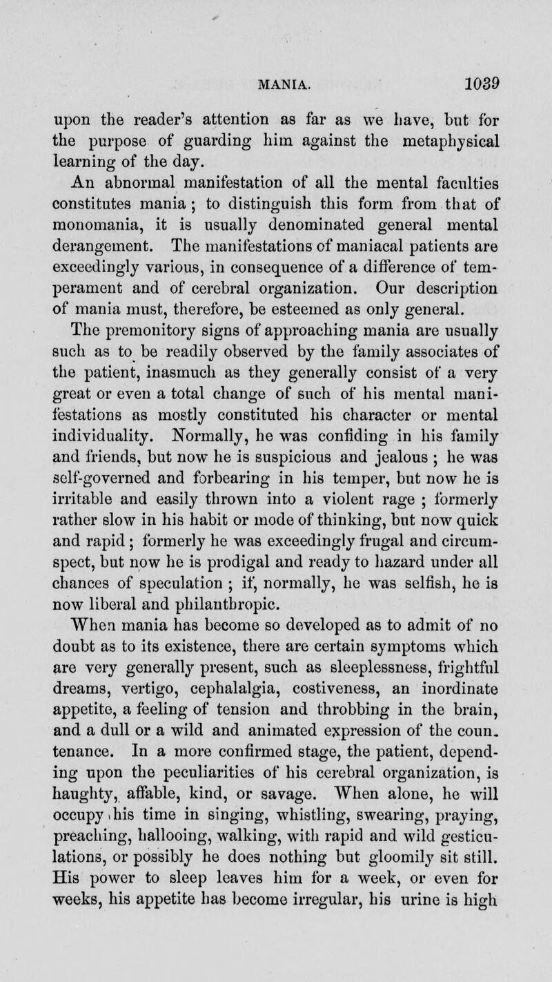 upon the reader's attention as far as we have, but for the purpose of guarding him against the metaphysical learning of the day. An abnormal manifestation of all the mental faculties constitutes mania ; to distinguish this form from that of monomania, it is usually denominated general mental derangement. The manifestations of maniacal patients are exceedingly various, in consequence of a difference of tem- perament and of cerebral organization. Our description of mania must, therefore, be esteemed as only general. The premonitory signs of approaching mania are usually such as to be readily observed by the family associates of the patient, inasmuch as they generally consist of a very great or even a total change of such of his mental mani- festations as mostly constituted his character or mental individuality. Normally, he was confiding in his family and friends, but now he is suspicious and jealous ; he was self-governed and forbearing in his temper, but now he is irritable and easily thrown into a violent rage ; formerly rather slow in his habit or mode of thinking, but now quick and rapid ; formerly he was exceedingly frugal and circum- spect, but now he is prodigal and ready to hazard under all chances of speculation ; if, normally, he was selfish, he is now liberal and philanthropic. When mania has become so developed as to admit of no doubt as to its existence, there are certain symptoms which are very generally present, such as sleeplessness, frightful dreams, vertigo, cephalalgia, costiveness, an inordinate appetite, a feeling of tension and throbbing in the brain, and a dull or a wild and animated expression of the coun. tenance. In a more confirmed stage, the patient, depend- ing upon the peculiarities of his cerebral organization, is haughty, affable, kind, or savage. When alone, he will occupy i his time in singing, whistling, swearing, praying, preaching, hallooing, walking, with rapid and wild gesticu- lations, or possibly he does nothing but gloomily sit still. His power to sleep leaves him for a week, or even for weeks, his appetite has become irregular, his urine is high