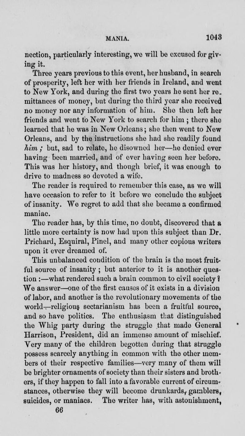 nection, particularly interesting, wo will be excused forgiv- ing it. Three years previous to this event, her husband, in search of prosperity, left her with her friends in Ireland, and went to New York, and during the first two years he sent her re. mittances of money, but during the third year she received no money nor any information of him. Sho then left her friends and went to New York to search for him ; there she learned that he was in New Orleans; sho then went to New Orleans, and by the instructions sho had sho roadily found Mm ; but, sad to relate, he disowned her—he denied ever having been married, and of ever having seen her beforo. This was her history, and though brief, it was enough to drive to madness so devoted a wife. The reader is required to remember this case, as wo will have occasion to refer to it beforo we concludo the subject of insanity. We regret to add that she became a confirmed maniac. The reader has, by this time, no doubt, discovered that a little more certainty is now had upon this subject than Dr. Prichard, Esquiral, Pinel, and many other copious writers upon it ever dreamed of. This unbalanced condition of the brain is the most fruit- ful source of insanity ; but anterior to it is another ques- tion :—what rendered such a brain common to civil society % We answer—one of the first causes of it exists in a division of labor, and another is the revolutionary movements of the world—religious, sectarianism has been a fruitful source, and so have politics. The enthusiasm that distinguished the Whig party during the struggle that made General Harrison, President, did an immense amount of mischief. Very many of the children begotten during that struggle possess scarcely anything in common with the other mem- bers of their respective families—very many of them will be brighter ornaments of society than their sisters and broth- ers, if they happen to fall into a favorable current of circum- stances, otherwise they will become drunkards, gamblers, suicides, or maniacs. The writer has, with astonishment, 66