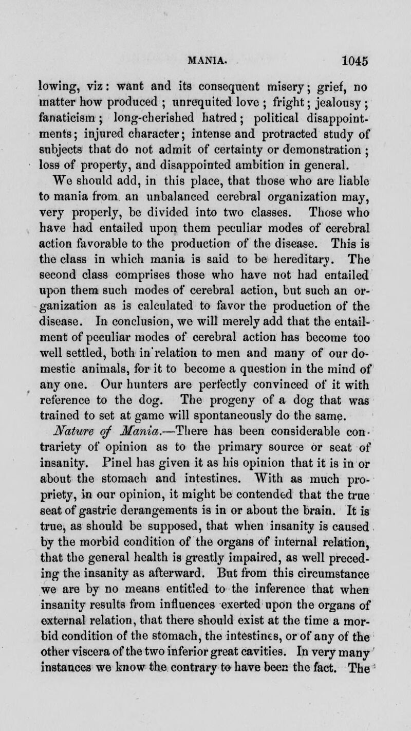 lowing, viz: want and its consequent misery; grief, no matter how produced ; unrequited love ; fright; jealousy ; fanaticism ; long-cherished hatred; political disappoint- ments; injured character; intense and protracted study of subjects that do not admit of certainty or demonstration ; loss of property, and disappointed ambition in general. We should add, in this place, that those who are liable to mania from an unbalanced cerebral organization may, very properly, be divided into two classes. Those who have had entailed upon them peculiar modes of cerebral action favorable to the production of the disease. This is the class in which mania is said to be hereditary. The second class comprises those who have not had entailed upon them such modes of cerebral action, but such an or- ganization as is calculated to favor the production of the disease. In conclusion, we will merely add that the entail- ment of peculiar modes of cerebral action has become too well settled, both in'relation to men and many of our do- mestic animals, for it to become a question in the mind of any one. Our hunters are perfectly convinced of it with reference to the dog. The progeny of a dog that was trained to set at game will spontaneously do the same. Nature of Mania.—There has been considerable con- trariety of opinion as to the primary source or seat of insanity. Pinel has given it as his opinion that it is in or about the stomach and intestines. With as much pro- priety, in our opinion, it might be contended that the true seat of gastric derangements is in or about the brain. It is true, as should be supposed, that when insanity is caused by the morbid condition of the organs of internal relation, that the general health is greatly impaired, as well preced- ing the insanity as afterward. But from this circumstance we are by no means entitled to the inference that when insanity results from influences exerted upon the organs of external relation, that there should exist at the time a mor- bid condition of the stomach, the intestines, or of any of the other viscera of the two inferior great cavities. In very many instances we know the contrary to have been the fact. The