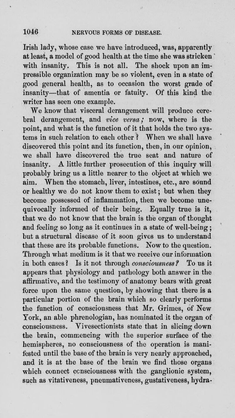 Irish lady, whose case we have introduced, was, apparently at least, a model of good health at the time she was stricken with insanity. This is not all. The shock upon an im- pressible organization may be so violent, even in a state of good general health, as to occasion the worst grade of insanity—that of amentia or fatuity. Of this kind the writer has seen one example. We know that visceral derangement will produce cere- bral derangement, and vice versa; now, where is the point, and what is the function of it that holds the two sys- tems in such relation to each other I When we shall have discovered this point and its function, then, in our opinion, we shall have discovered the true seat and nature of insanity. A little further prosecution of this inquiry will probably bring us a little nearer to the object at which we aim. When the stomach, liver, intestines, etc., are sound or healthy we do not know them to exist; but when they become possessed of inflammation, then we become une- quivocally informed of their being. Equally true is it, that we do not know that the brain is the organ of thought and feeling so long as it continues in a state of well-being; but a structural disease of it soon gives us to understand that these are its probable functions. Now to the question. Through what medium is it that we receive our information in both cases? Is it not through consciousness? To us it appears that physiology and pathology both answer in the affirmative, and the testimony of anatomy bears with great force upon the same question, by showing that there is a particular portion of the brain which so clearly performs the function of consciousness that Mr. Grimes, of New York, an able phrenologian, has nominated it the organ of consciousness. Vivesectionists state that in slicing down the brain, commencing with the superior surface of the hemispheres, no consciousness of the operation is mani- fested until the base of the brain is very nearly approached, and it is at the base of the brain we find those organs which connect consciousness with the ganglionic system, such as vitativeness, pneumativeness, gustativeness, hydra-