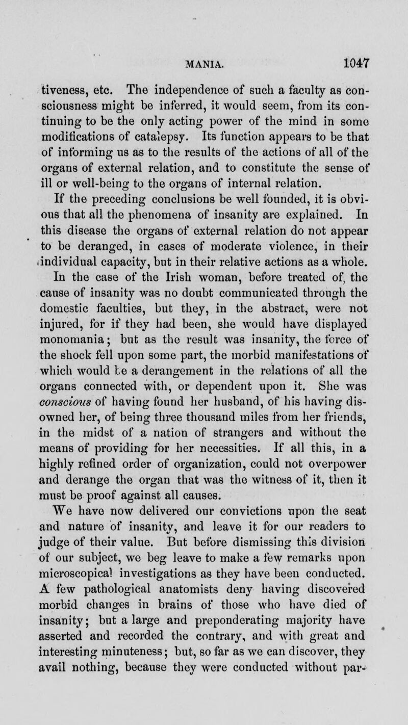 tiveness, etc. The independence of such a faculty as con- sciousness might be inferred, it would seem, from its con- tinuing to be the only acting power of the mind in some modifications of catalepsy. Its function appears to be that of informing us as to the results of the actions of all of the organs of external relation, and to constitute the sense of ill or well-being to the organs of internal relation. If the preceding conclusions be well founded, it is obvi- ous that all the phenomena of insanity are explained. In this disease the organs of external relation do not appear to be deranged, in cases of moderate violence, in their .individual capacity, but in their relative actions as a whole. In the case of the Irish woman, before treated of, the cause of insanity was no doubt communicated through the domestic faculties, but they, in the abstract, were not injured, for if they had been, she would have displayed monomania; but as the result was insanity, the force of the shock fell upon some part, the morbid manifestations of which would be a derangement in the relations of all the organs connected with, or dependent upon it. She was conscious of having found her husband, of his having dis- owned her, of being three thousand miles from her friends, in the midst of a nation of strangers and without the means of providing for her necessities. If all this, in a highly refined order of organization, could not overpower and derange the organ that was the witness of it, then it must be proof against all causes. We have now delivered our convictions upon the seat and nature of insanity, and leave it for our readers to judge of their value. But before dismissing this division of our subject, we beg leave to make a few remarks upon microscopical investigations as they have been conducted. A few pathological anatomists deny having discovered morbid changes in brains of those who have died of insanity; but a large and preponderating majority have asserted and recorded the contrary, and with great and interesting minuteness; but, so far as we can discover, they avail nothing, because they were conducted without par-