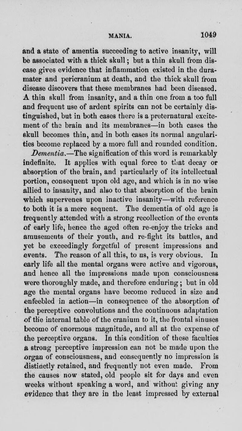 and a state of amentia succeeding to active insanity, will be associated with a thick skull; but a thin skull from dis- ease gives evidence that inflammation existed in the dura- mater and pericranium at death, and the thick skull from disease discovers that these membranes had been diseased. A thin skull from insanity, and a thin one from a too full and frequent use of ardent spirits can not be certainly dis- tinguished, but in both cases there is a preternatural excite- ment of the brain and its membranes—in both cases the skull becomes thin, and in both cases its normal angulari- ties become replaced by a more full and rounded condition. Dementia.—The signification of this word is remarkably indefinite. It applies with equal force to that decay or absorption of the brain, and particularly of its intellectual portion, consequent upon old age, and which is in no wise allied to insanity, and also to that absorption of the brain which supervenes upon inactive insanity—with reference to both it is a mere sequent. The dementia of old age is frequently attended with a strong recollection of the events of early life, hence the aged often re-enjoy the tricks and amusements of their youth, and re-fight its battles, and yet be exceedingly forgetful of present impressions and events. The reason of all this, to us, is very obvious. In early life all the mental organs were active and vigorous, and hence all the impressions made upon consciousness were thoroughly made, and therefore enduring; but in old age the mental organs have become reduced in size and enfeebled in action—in consequence of the absorption of the perceptive convolutions and the continuous adaptation of the internal table of the cranium to it, the frontal sinuses become of enormous magnitude, and all at the expense of the perceptive organs. In this condition of these faculties a strong perceptive impression can not be made upon the organ of consciousness, and consequently no impression is distinctly retained, and frequently not even made. From the causes now stated, old people sit for days and even weeks without speaking a word, and without giving any evidence that they are in the least impressed by external