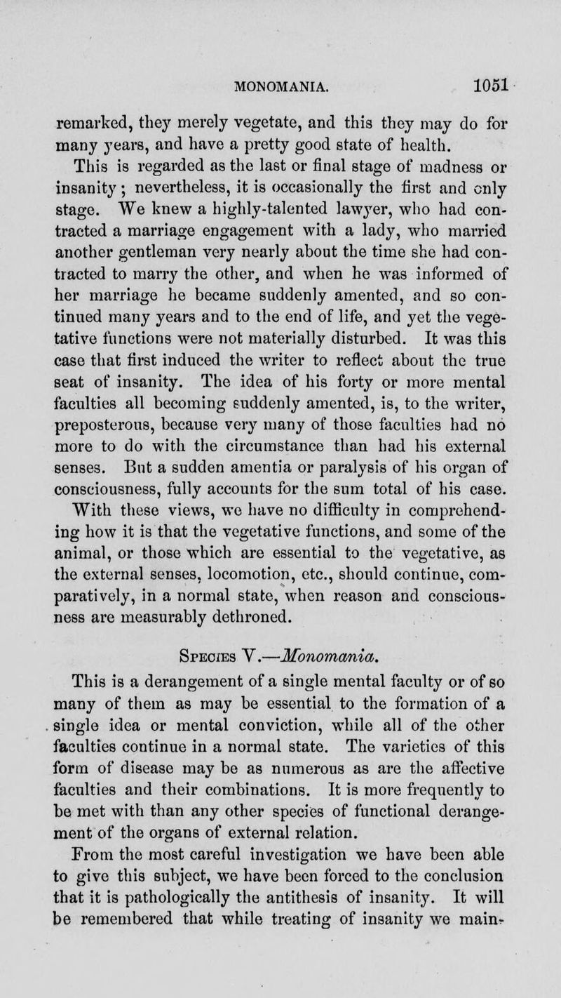 remarked, they merely vegetate, and this they may do for many years, and have a pretty good state of health. This is regarded as the last or final stage of madness or insanity ; nevertheless, it is occasionally the first and only stage. We knew a highly-talented lawyer, who had con- tracted a marriage engagement with a lady, who married another gentleman very nearly about the time she had con- tracted to marry the other, and when he was informed of her marriage he became suddenly amented, and so con- tinued many years and to the end of life, and yet the vege- tative functions were not materially disturbed. It was this case that first induced the writer to reflect about the true seat of insanity. The idea of his forty or more mental faculties all becoming suddenly amented, is, to the writer, preposterous, because very many of those faculties had no more to do with the circumstance than had his external senses. But a sudden amentia or paralysis of his organ of consciousness, fully accounts for the sum total of his case. With these views, we have no difficulty in comprehend- ing how it is that the vegetative functions, and some of the animal, or those which are essential to the vegetative, as the external senses, locomotion, etc., should continue, com- paratively, in a normal state, when reason and conscious- ness are measurably dethroned. Species V.—Monomania. This is a derangement of a single mental faculty or of so many of them as may be essential to the formation of a single idea or mental conviction, while all of the other faculties continue in a normal state. The varieties of this form of disease may be as numerous as are the affective faculties and their combinations. It is more frequently to be met with than any other species of functional derange- ment of the organs of external relation. From the most careful investigation we have been able to give this subject, we have been forced to the conclusion that it is pathologically the antithesis of insanity. It will be remembered that while treating of insanity we mainr