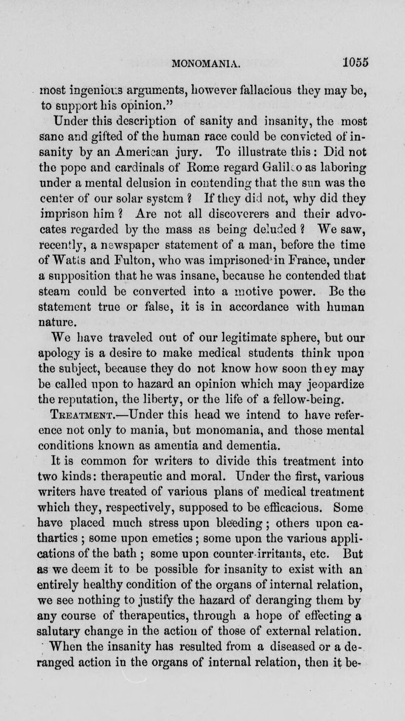 most ingenious arguments, however fallacious they may be, to support his opinion. Under this description of sanity and insanity, the most sane and gifted of the human race could be convicted of in- sanity by an American jury. To illustrate this : Did not the pope and cardinals of Rome regard Galiko as laboring under a mental delusion in contending that the sun was the center of our solar system ? If they did not, why did they imprison him ? Are not all discoverers and their advo- cates regarded by the mass as being deluded ? We saw, recently, a newspaper statement of a man, before the time of Watis and Fulton, who was imprisoned-in France, under a supposition that he was insane, because he contended that steam could be converted into a motive power. Be the statement true or false, it is in accordance with human nature. We have traveled out of our legitimate sphere, but our apology is a desire to make medical students think upon the subject, because they do not know how soon th ey may be called upon to hazard an opinion which may jeopardize the reputation, the liberty, or the life of a fellow-being. Treatment.—Under this head we intend to have refer- ence not only to mania, but monomania, and those mental conditions known as amentia and dementia. It is common for writers to divide this treatment into two kinds: therapeutic and moral. Under the first, various writers have treated of various plans of medical treatment which they, respectively, supposed to be efficacious. Some have placed much stress upon bleeding; others upon ca- thartics ; some upon emetics; some upon the various appli- cations of the bath ; some upon counter irritants, etc. But as we deem it to be possible for insanity to exist with an entirely healthy condition of the organs of internal relation, we see nothing to justify the hazard of deranging them by any course of therapeutics, through a hope of effecting a salutary change in the action of those of external relation. When the insanity has resulted from a diseased or a de- ranged action in the organs of internal relation, then it be-